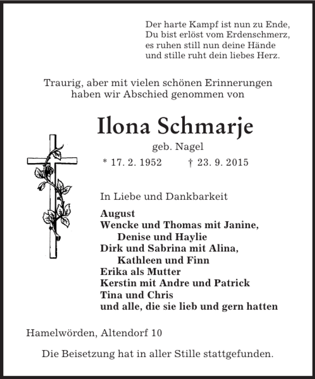 <p>Der harte Kampf ist nun zu Ende,<br />Du bist erlöst vom Erdenschmerz,<br />es ruhen still nun deine Hände<br />und stille ruht dein liebes Herz.<br />Traurig, aber mit vielen schönen Erinnerungen<br />haben wir Abschied genommen von<br />Ilona Schmarje<br />geb. Nagel<br />* 17. 2. 1952 † 23. 9. 2015<br />In Liebe und Dankbarkeit<br />August<br />Wencke und Thomas mit Janine,<br />Denise und Haylie<br />Dirk und Sabrina mit Alina,<br />Kathleen und Finn<br />Erika als Mutter<br />Kerstin mit Andre und Patrick<br />Tina und Chris<br />und alle, die sie lieb und gern hatten<br />Hamelwörden, Altendorf 10</p>
<p>Die Beisetzung hat in aller Stille stattgefunden.</p>