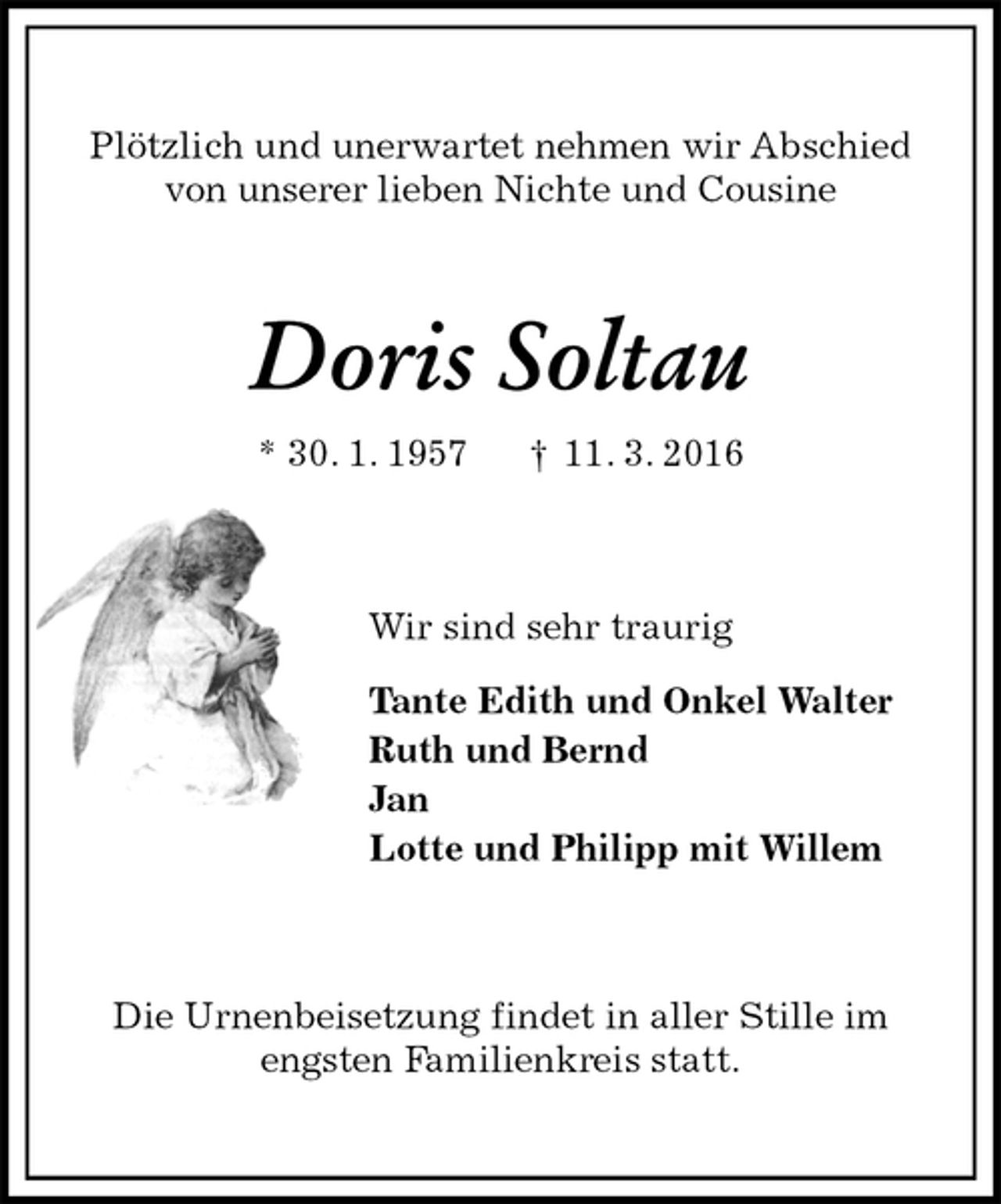 <p>Plötzlich und unerwartet nehmen wir Abschied<br />von unserer lieben Nichte und Cousine<br />Doris Soltau<br />* 30. 1. 1957 † 11. 3. 2016<br />Wir sind sehr traurig<br />Tante Edith und Onkel Walter<br />Ruth und Bernd<br />Jan<br />Lotte und Philipp mit Willem<br />Die Urnenbeisetzung findet in aller Stille im<br />engsten Familienkreis statt.</p>