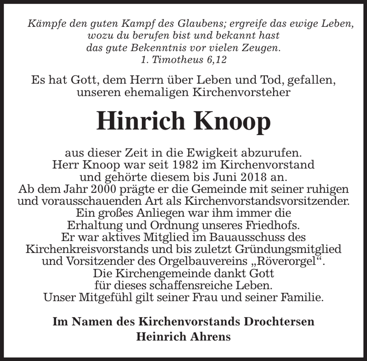 <p>Kämpfe den guten Kampf des Glaubens; ergreife das ewige Leben,<br />wozu du berufen bist und bekannt hast<br />das gute Bekenntnis vor vielen Zeugen.<br />1. Timotheus 6,12<br />Es hat Gott, dem Herrn über Leben und Tod, gefallen,<br />unseren ehemaligen Kirchenvorsteher<br />Hinrich Knoop<br />aus dieser Zeit in die Ewigkeit abzurufen.<br />Herr Knoop war seit 1982 im Kirchenvorstand<br />und gehörte diesem bis Juni 2018 an.<br />Ab dem Jahr 2000 prägte er die Gemeinde mit seiner ruhigen<br />und vorausschauenden Art als Kirchenvorstandsvorsitzender.<br />Ein großes Anliegen war ihm immer die<br />Erhaltung und Ordnung unseres Friedhofs.<br />Er war aktives Mitglied im Bauausschuss des<br />Kirchenkreisvorstands und bis zuletzt Gründungsmitglied<br />und Vorsitzender des Orgelbauvereins „Röverorgel“.<br />Die Kirchengemeinde dankt Gott<br />für dieses schaffensreiche Leben.<br />Unser Mitgefühl gilt seiner Frau und seiner Familie.<br />Im Namen des Kirchenvorstands Drochtersen<br />Heinrich Ahrens</p>