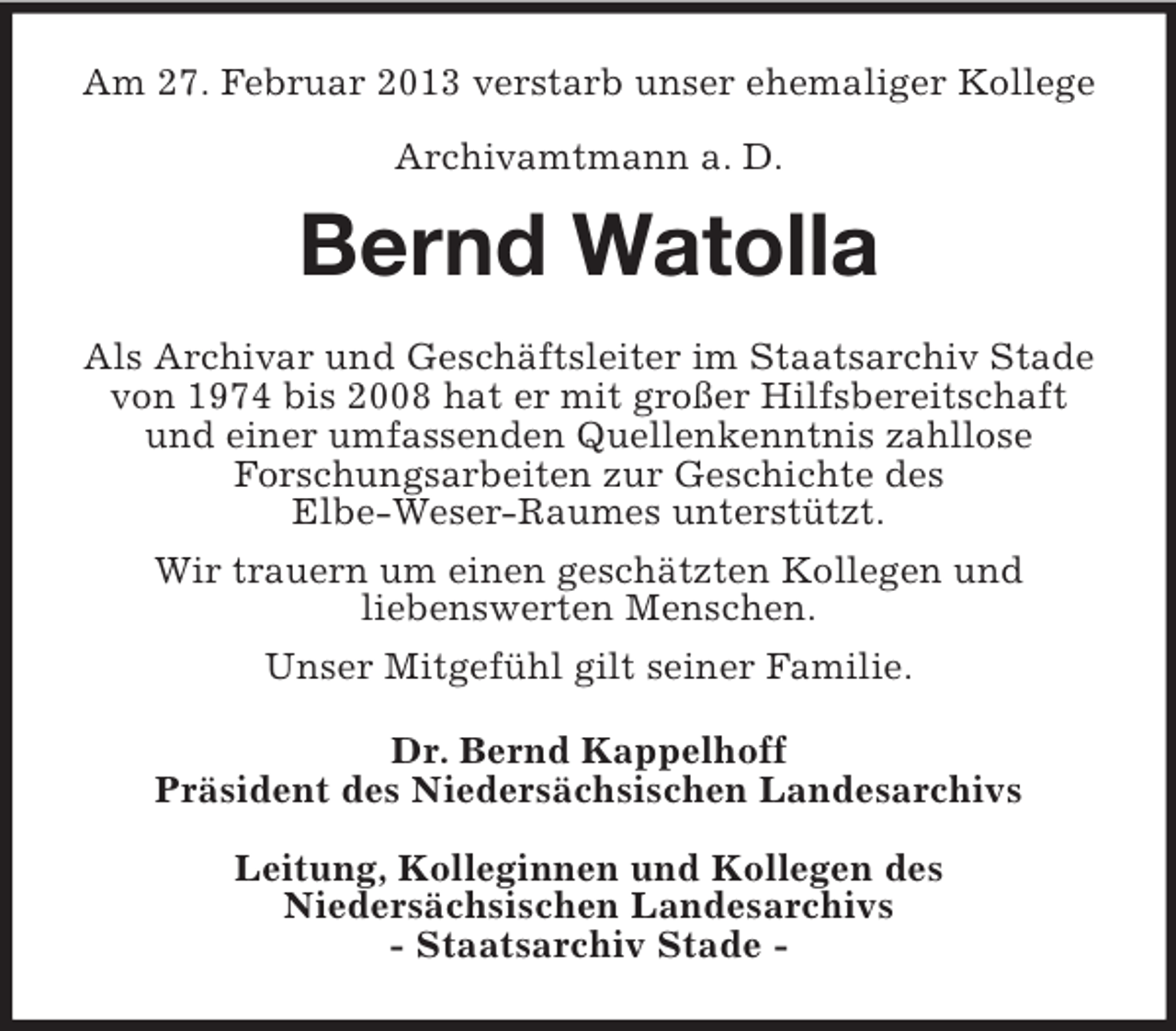 <p>Am 27. Februar 2013 verstarb unser ehemaliger Kollege<br />Archivamtmann a. D.</p><p>Bernd Watolla<br />Als Archivar und Geschäftsleiter im Staatsarchiv Stade<br />von 1974 bis 2008 hat er mit großer Hilfsbereitschaft<br />und einer umfassenden Quellenkenntnis zahllose<br />Forschungsarbeiten zur Geschichte des<br />Elbe-Weser-Raumes unterstützt.<br />Wir trauern um einen geschätzten Kollegen und<br />liebenswerten Menschen.<br />Unser Mitgefühl gilt seiner Familie.<br />Dr. Bernd Kappelhoff<br />Präsident des Niedersächsischen Landesarchivs<br />Leitung, Kolleginnen und Kollegen des<br />Niedersächsischen Landesarchivs<br />- Staatsarchiv Stade -</p>