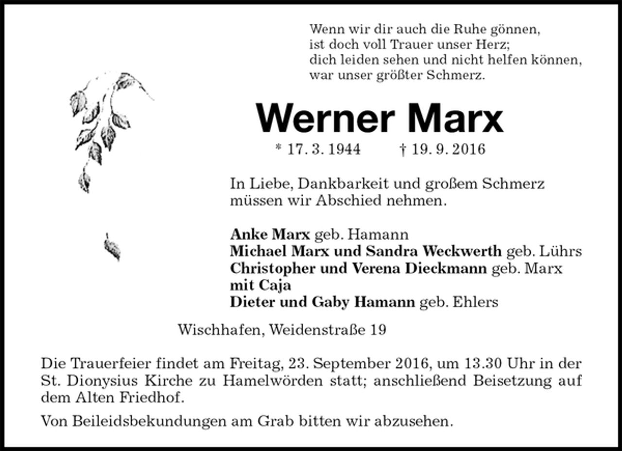 <p>Wenn wir dir auch die Ruhe gönnen,<br />ist doch voll Trauer unser Herz;<br />dich leiden sehen und nicht helfen können,<br />war unser größter Schmerz.<br />Werner Marx<br />* 17. 3. 1944 † 19. 9. 2016<br />In Liebe, Dankbarkeit und großem Schmerz<br />müssen wir Abschied nehmen.</p><p>Anke Marx geb. Hamann<br />Michael Marx und Sandra Weckwerth geb. Lührs<br />Christopher und Verena Dieckmann geb. Marx<br />mit Caja<br />Dieter und Gaby Hamann geb. Ehlers<br />Wischhafen, Weidenstraße 19</p><p>Die Trauerfeier findet am Freitag, 23. September 2016, um 13.30 Uhr in der St. Dionysius Kirche zu Hamelwörden statt; anschließend Beisetzung auf dem Alten Friedhof.<br />Von Beileidsbekundungen am Grab bitten wir abzusehen.</p>