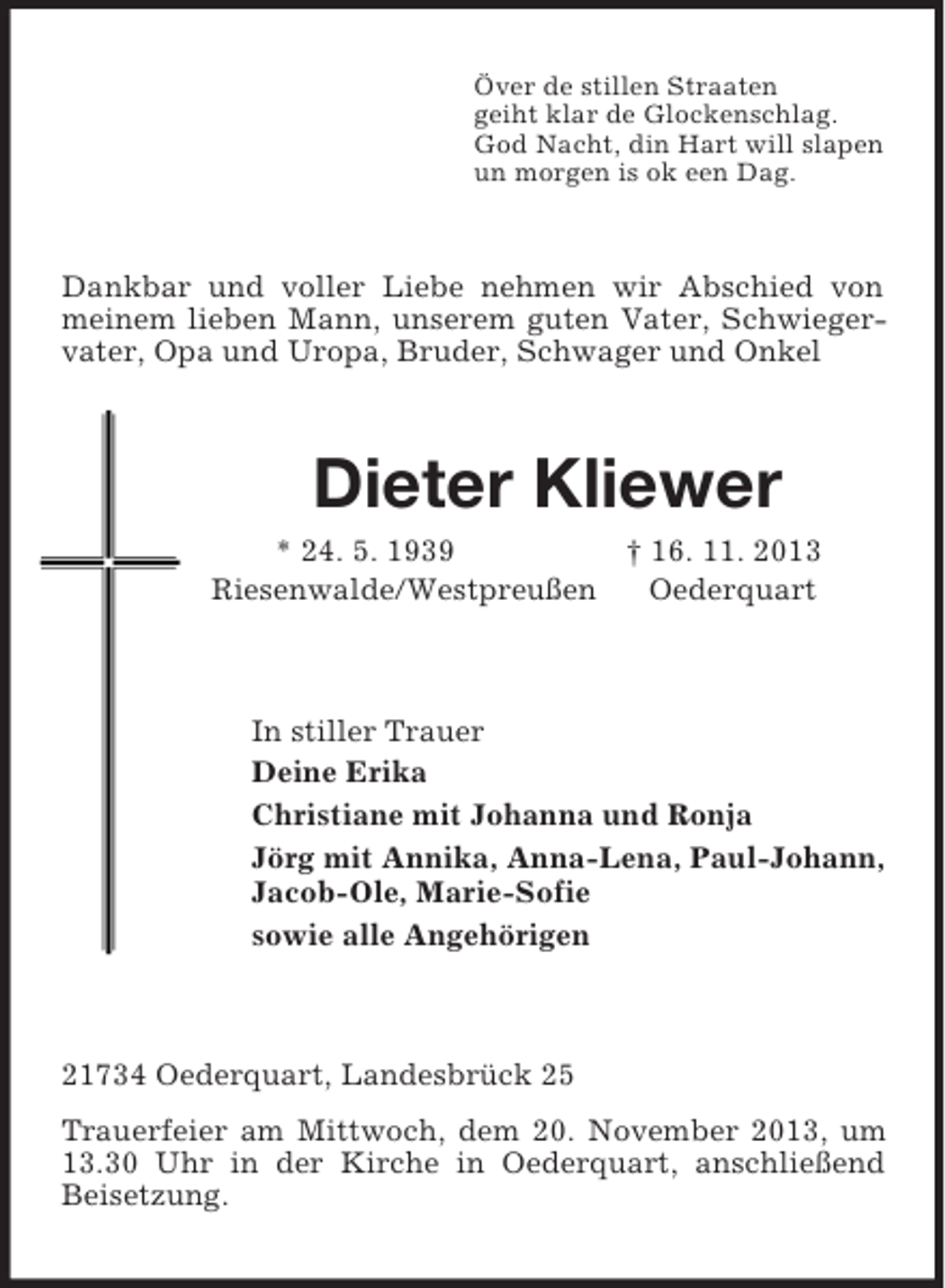 <p>Över de stillen Straaten<br />geiht klar de Glockenschlag.<br />God Nacht, din Hart will slapen<br />un morgen is ok een Dag.</p><p>Dankbar und voller Liebe nehmen wir Abschied von<br />meinem lieben Mann, unserem guten Vater, Schwiegervater, Opa und Uropa, Bruder, Schwager und Onkel</p><p>Dieter Kliewer<br />* 24. 5. 1939<br />† 16. 11. 2013<br />Riesenwalde/Westpreußen<br />Oederquart</p><p>In stiller Trauer<br />Deine Erika<br />Christiane mit Johanna und Ronja<br />Jörg mit Annika, Anna-Lena, Paul-Johann,<br />Jacob-Ole, Marie-Sofie<br />sowie alle Angehörigen</p><p>21734 Oederquart, Landesbrück 25<br />Trauerfeier am Mittwoch, dem 20. November 2013, um<br />13.30 Uhr in der Kirche in Oederquart, anschließend<br />Beisetzung.</p>