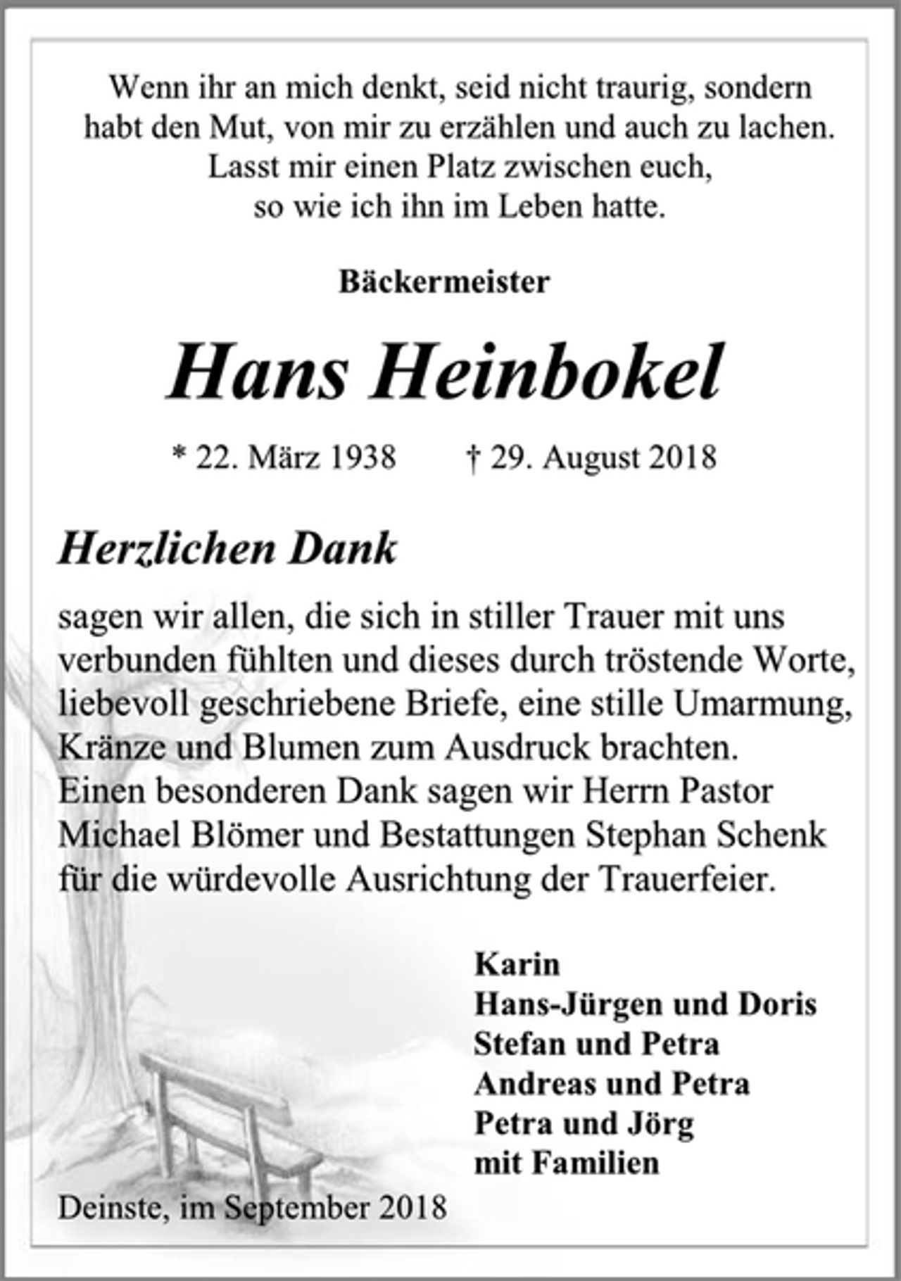 <p>Wenn ihr an mich denkt, seid nicht traurig, sondern<br />habt den Mut, von mir zu erzählen und auch zu lachen.<br />Lasst mir einen Platz zwischen euch,<br />so wie ich ihn im Leben hatte.<br />Bäckermeister<br />Hans Heinbokel<br />* 22. März 1938 † 29. August 2018<br />Herzlichen Dank<br />sagen wir allen, die sich in stiller Trauer mit uns<br />verbunden fühlten und dieses durch tröstende Worte,<br />liebevoll geschriebene Briefe, eine stille Umarmung,<br />Kränze und Blumen zum Ausdruck brachten.<br />Einen besonderen Dank sagen wir Herrn Pastor<br />Michael Blömer und Bestattungen Stephan Schenk<br />für die würdevolle Ausrichtung der Trauerfeier.<br />Karin<br />Hans-Jürgen und Doris<br />Stefan und Petra<br />Andreas und Petra<br />Petra und Jörg<br />mit Familien<br />Deinste, im September 2018</p>