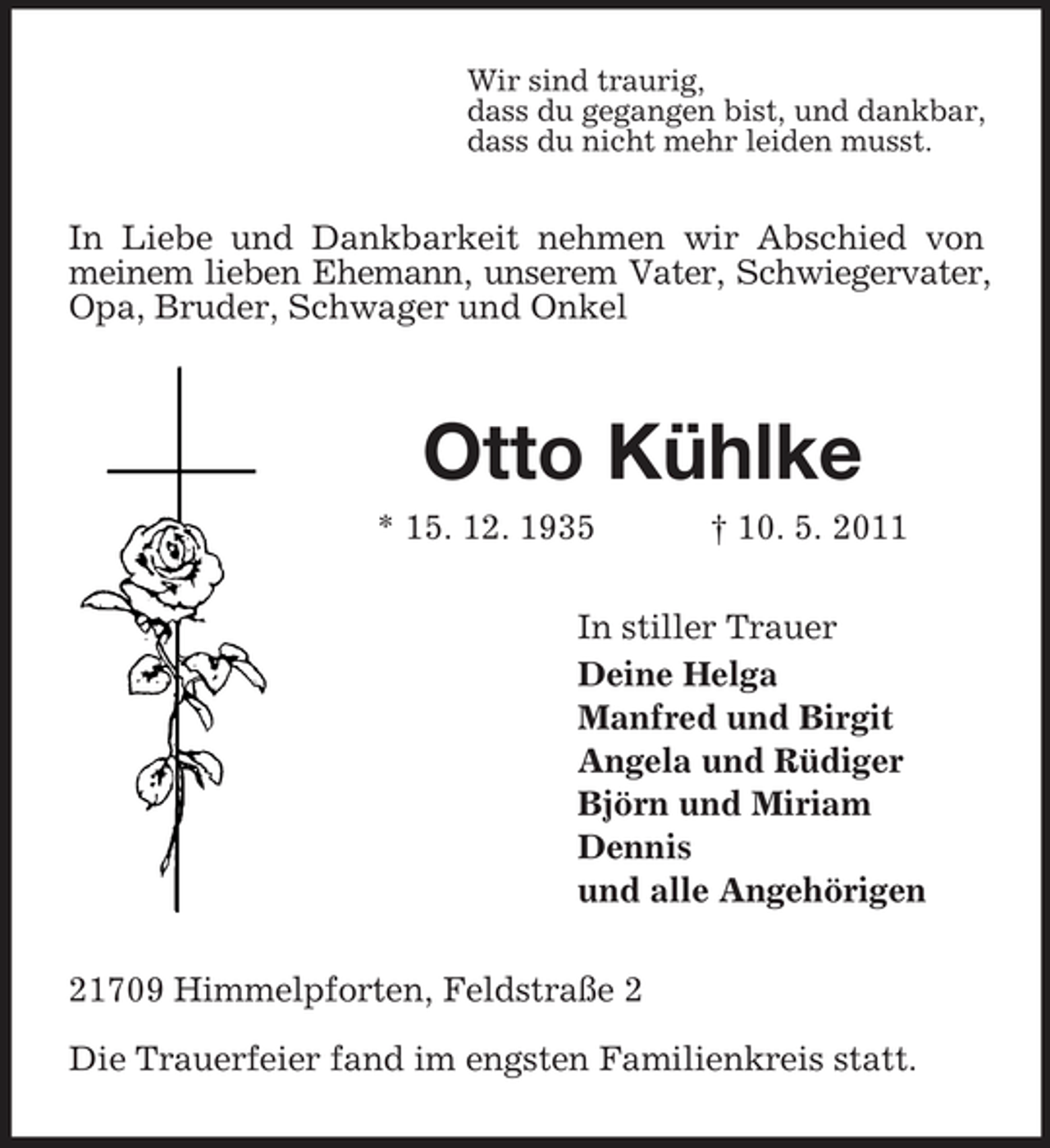 <p>Wir sind traurig, dass du gegangen bist, und dankbar, dass du nicht mehr leiden musst.</p><p>In Liebe und Dankbarkeit nehmen wir Abschied von meinem lieben Ehemann, unserem Vater, Schwiegervater, Opa, Bruder, Schwager und Onkel</p><p>Otto Kühlke<br />* 15. 12. 1935 † 10. 5. 2011 In stiller Trauer Deine Helga Manfred und Birgit Angela und Rüdiger Björn und Miriam Dennis und alle Angehörigen 21709 Himmelpforten, Feldstraße 2 Die Trauerfeier fand im engsten Familienkreis statt.</p>