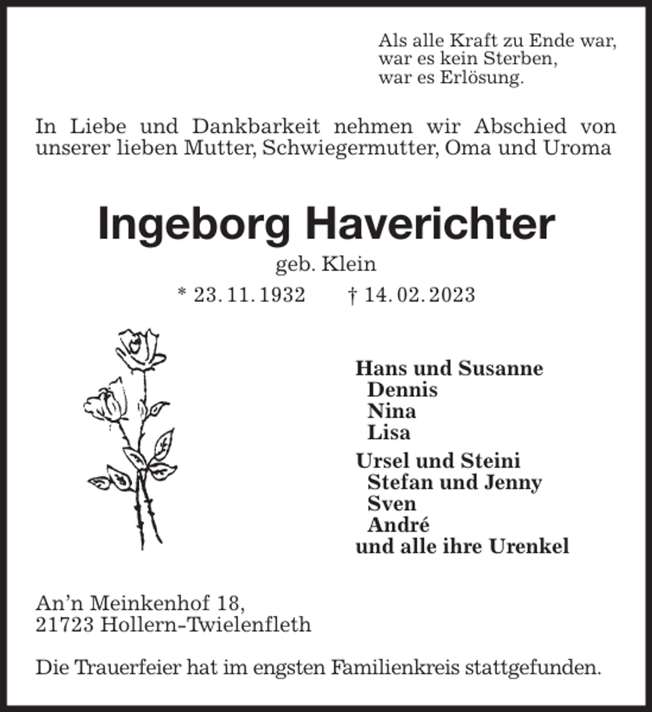 <p>Als alle Kraft zu Ende war,<br />war es kein Sterben,<br />war es Erlösung.<br />In Liebe und Dankbarkeit nehmen wir Abschied von<br />unserer lieben Mutter, Schwiegermutter, Oma und Uroma<br />Ingeborg Haverichter<br />geb. Klein<br />* 23. 11. 1932 † 14. 02. 2023</p><p>Hans und Susanne<br />Dennis<br />Nina<br />Lisa<br />Ursel und Steini<br />Stefan und Jenny<br />Sven<br />André<br />und alle ihre Urenkel<br />An'n Meinkenhof 18,<br />21723 Hollern-Twielenfleth</p><p>Die Trauerfeier hat im engsten Familienkreis stattgefunden.</p>