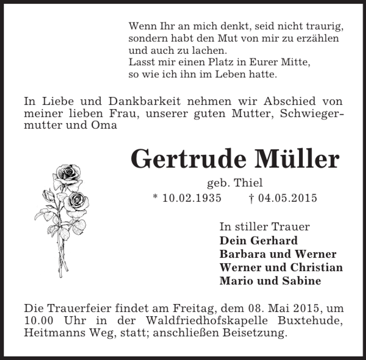 <p>Wenn Ihr an mich denkt, seid nicht traurig,<br />sondern habt den Mut von mir zu erzählen<br />und auch zu lachen.<br />Lasst mir einen Platz in Eurer Mitte,<br />so wie ich ihn im Leben hatte.<br />In Liebe und Dankbarkeit nehmen wir Abschied von meiner lieben Frau, unserer guten Mutter, Schwiegermutter und Oma<br />Gertrude Müller<br />geb. Thiel<br />* 10.02.1935 † 04.05.2015<br />In stiller Trauer<br />Dein Gerhard<br />Barbara und Werner<br />Werner und Christian<br />Mario und Sabine<br />Die Trauerfeier findet am Freitag, dem 08. Mai 2015, um 10.00 Uhr in der Waldfriedhofskapelle Buxtehude,<br />Heitmanns Weg, statt; anschließen Beisetzung.</p>