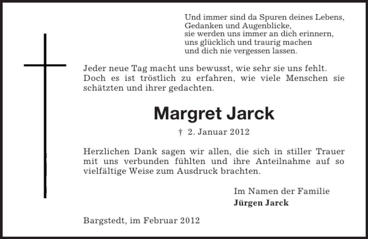 <p>Und immer sind da Spuren deines Lebens,<br />Gedanken und Augenblicke,<br />sie werden uns immer an dich erinnern,<br />uns glücklich und traurig machen<br />und dich nie vergessen lassen.</p><p>Jeder neue Tag macht uns bewusst, wie sehr sie uns fehlt.<br />Doch es ist tröstlich zu erfahren, wie viele Menschen sie<br />schätzten und ihrer gedachten.</p><p>Margret Jarck<br />† 2. Januar 2012<br />Herzlichen Dank sagen wir allen, die sich in stiller Trauer<br />mit uns verbunden fühlten und ihre Anteilnahme auf so<br />vielfältige Weise zum Ausdruck brachten.<br />Im Namen der Familie<br />Jürgen Jarck<br />Bargstedt, im Februar 2012</p>