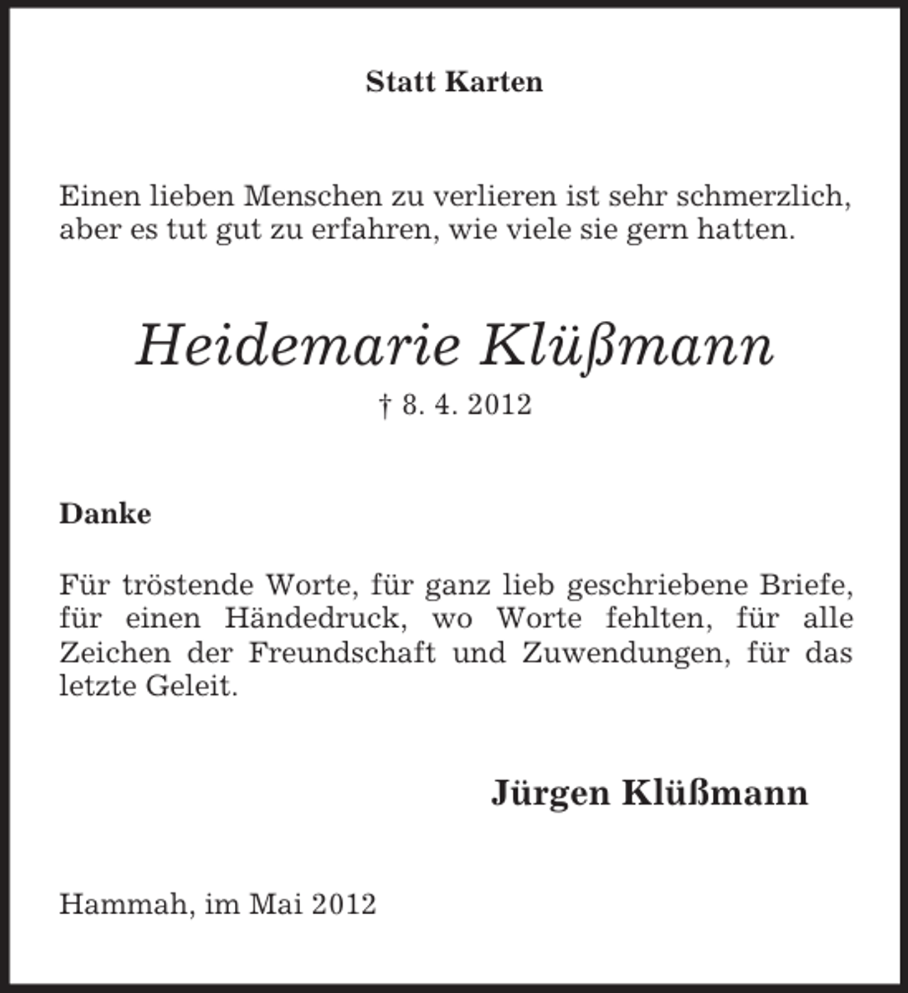 <p>Statt Karten</p><p>Einen lieben Menschen zu verlieren ist sehr schmerzlich,<br />aber es tut gut zu erfahren, wie viele sie gern hatten.</p><p>Heidemarie Klüßmann<br />† 8. 4. 2012</p><p>Danke<br />Für tröstende Worte, für ganz lieb geschriebene Briefe,<br />für einen Händedruck, wo Worte fehlten, für alle<br />Zeichen der Freundschaft und Zuwendungen, für das<br />letzte Geleit.</p><p>Jürgen Klüßmann<br />Hammah, im Mai 2012</p>