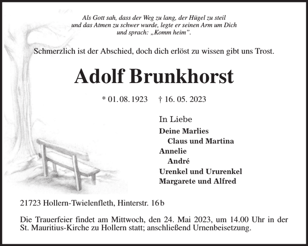 <p>Als Gott sah, dass der Weg zu lang, der Hügel zu steil<br />und das Atmen zu schwer wurde, legte er seinen Arm um Dich<br />und sprach: „Komm heim”.<br />Schmerzlich ist der Abschied, doch dich erlöst zu wissen gibt uns Trost.<br />Adolf Brunkhorst</p><p>* 01. 08. 1923 † 16. 05. 2023<br />In Liebe<br />Deine Marlies<br />Claus und Martina<br />Annelie<br />André<br />Urenkel und Ururenkel<br />Margarete und Alfred<br />21723 Hollern-Twielenfleth, Hinterstr. 16 b</p><p>Die Trauerfeier findet am Mittwoch, den 24. Mai 2023, um 14.00 Uhr in der<br />St. Mauritius-Kirche zu Hollern statt; anschließend Urnenbeisetzung.</p>