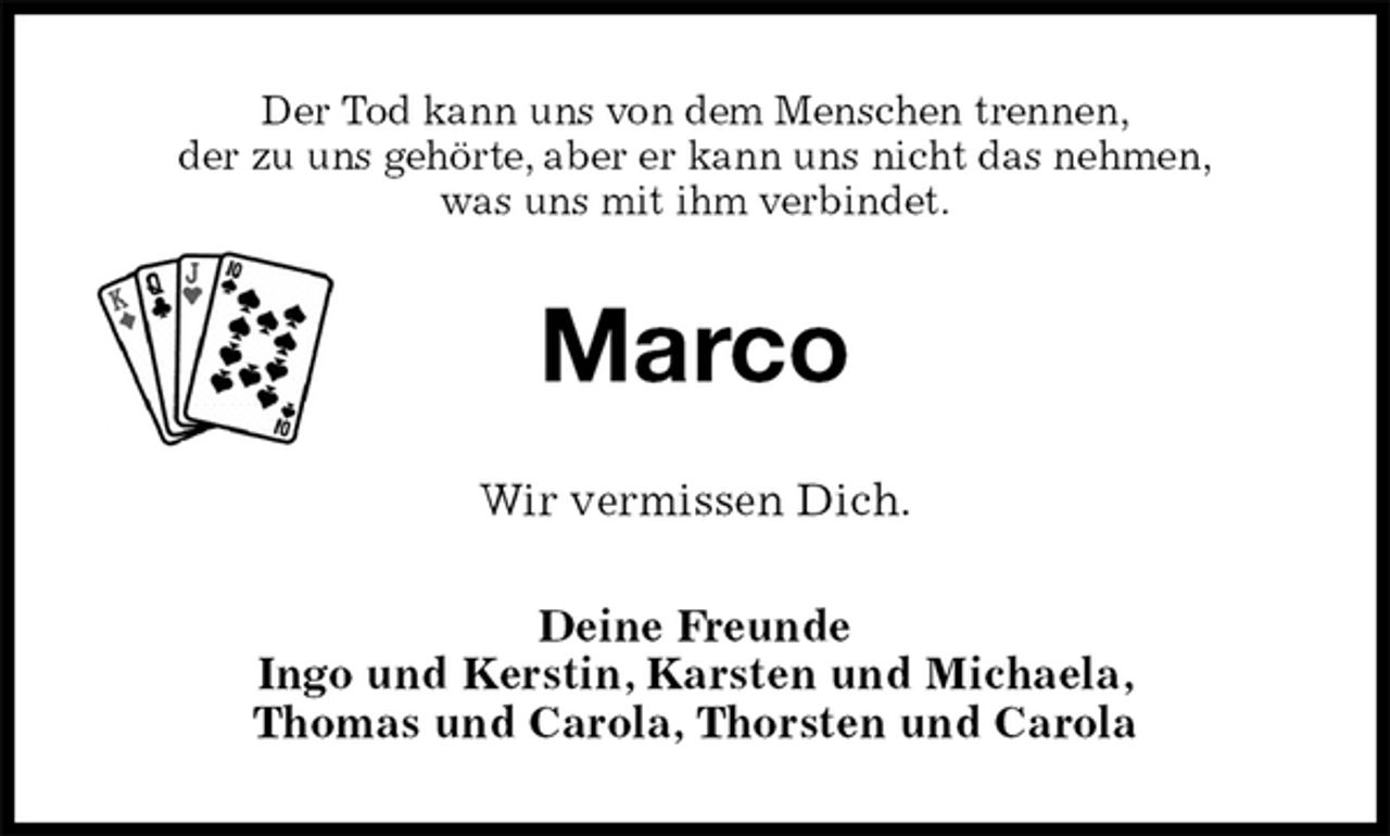 <p>Der Tod kann uns von dem Menschen trennen,<br />der zu uns gehörte, aber er kann uns nicht das nehmen,<br />was uns mit ihm verbindet.<br />Marco<br />Wir vermissen Dich.<br />Deine Freunde<br />Ingo und Kerstin, Karsten und Michaela,<br />Thomas und Carola, Thorsten und Carola</p>