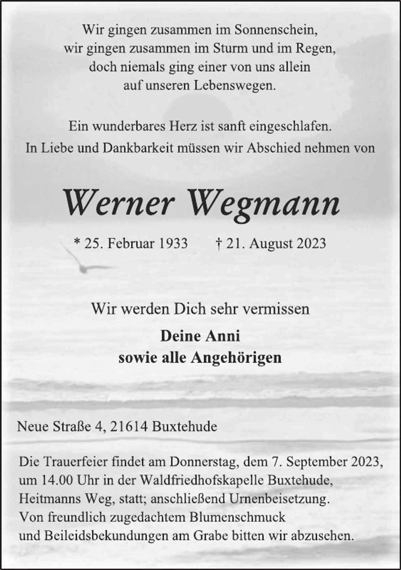 <p>Wir gingen zusammen im Sonnenschein,<br />wir gingen zusammen im Sturm und im Regen,<br />doch niemals ging einer von uns allein<br />auf unseren Lebenswegen.<br />Ein wunderbares Herz ist sanft eingeschlafen.<br />In Liebe und Dankbarkeit müssen wir Abschied nehmen von<br />Werner Wegmann<br />* 25. Februar 1933 † 21. August 2023<br />Wir werden Dich sehr vermissen<br />Deine Anni<br />sowie alle Angehörigen<br />Neue Straße 4, 21614 Buxtehude<br />Die Trauerfeier findet am Donnerstag, dem 7. September 2023,<br />um 14.00 Uhr in der Waldfriedhofskapelle Buxtehude,<br />Heitmanns Weg, statt; anschließend Urnenbeisetzung.<br />Von freundlich zugedachtem Blumenschmuck<br />und Beileidsbekundungen am Grabe bitten wir abzusehen.</p>