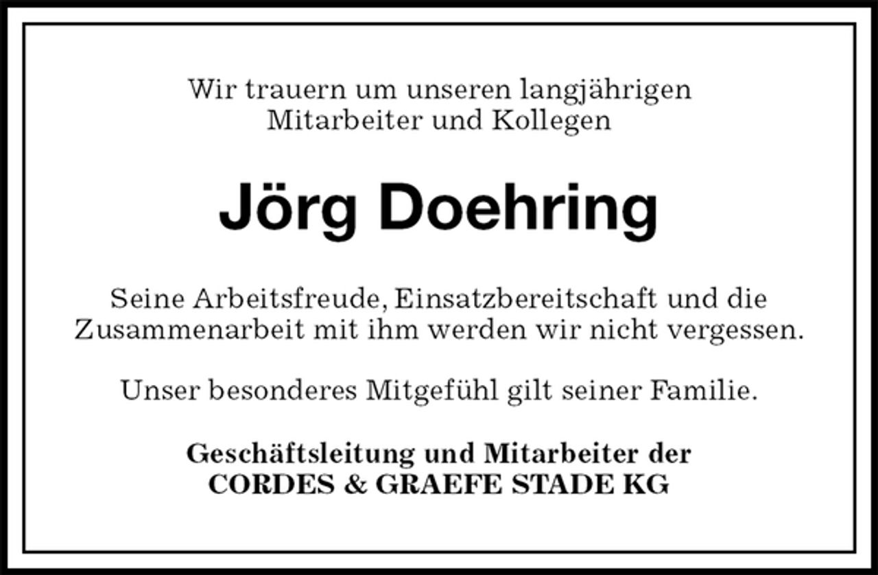 <p>Wir trauern um unseren langjährigen<br />Mitarbeiter und Kollegen<br />Jörg Doehring<br />Seine Arbeitsfreude, Einsatzbereitschaft und die<br />Zusammenarbeit mit ihm werden wir nicht vergessen.</p><p>Unser besonderes Mitgefühl gilt seiner Familie.<br />Geschäftsleitung und Mitarbeiter der<br />CORDES &amp; GRAEFE STADE KG</p>