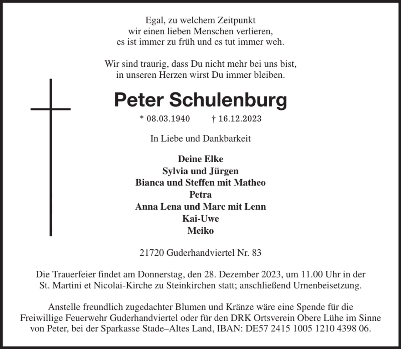 <p>Egal, zu welchem Zeitpunkt<br />wir einen lieben Menschen verlieren,<br />es ist immer zu früh und es tut immer weh.<br />Wir sind traurig, dass Du nicht mehr bei uns bist,<br />in unseren Herzen wirst Du immer bleiben.<br />Peter Schulenburg<br />* 08.03.1940 † 16.12.2023<br />In Liebe und Dankbarkeit</p><p>Deine Elke<br />Sylvia und Jürgen<br />Bianca und Steffen mit Matheo<br />Petra<br />Anna Lena und Marc mit Lenn<br />Kai-Uwe<br />Meiko<br />21720 Guderhandviertel Nr. 83</p><p>Die Trauerfeier findet am Donnerstag, den 28. Dezember 2023, um 11.00 Uhr in der<br />St. Martini et Nicolai-Kirche zu Steinkirchen statt; anschließend Urnenbeisetzung.</p><p>Anstelle freundlich zugedachter Blumen und Kränze wäre eine Spende für die<br />Freiwillige Feuerwehr Guderhandviertel oder für den DRK Ortsverein Obere Lühe im Sinne<br />von Peter, bei der Sparkasse Stade-Altes Land, IBAN: DE57 2415 1005 1210 4398 06.</p>