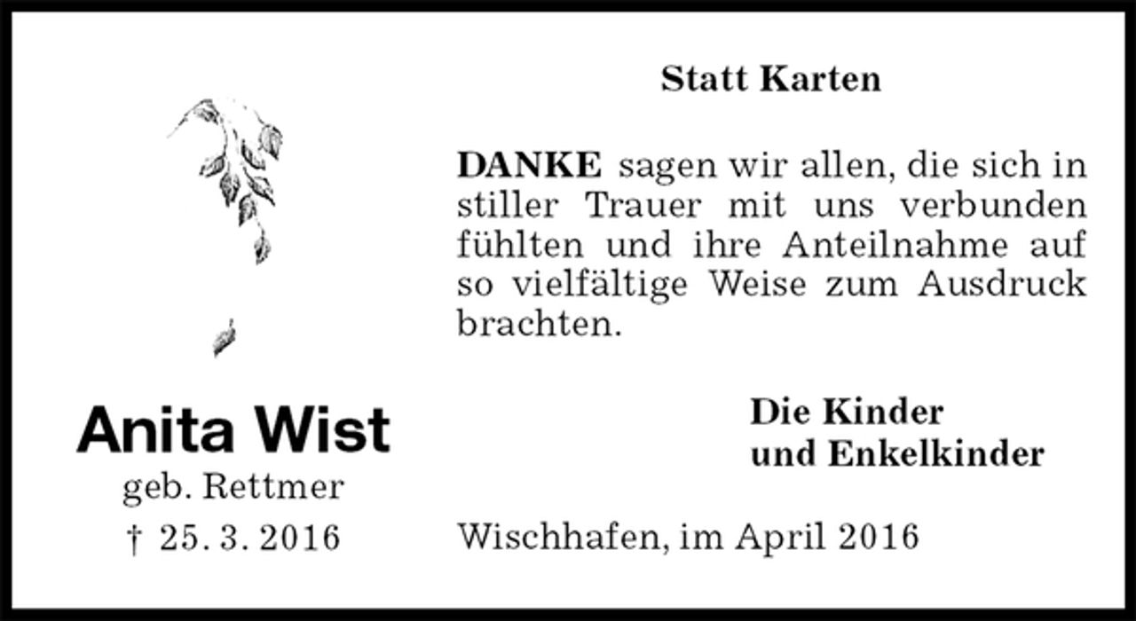 <p>Statt Karten<br />DANKE sagen wir allen, die sich in stiller Trauer mit uns verbunden fühlten und ihre Anteilnahme auf so vielfältige Weise zum Ausdruck brachten.<br />Die Kinder<br />und Enkelkinder<br />Wischhafen, im April 2016<br />Anita Wist<br />geb. Rettmer<br />† 25. 3. 2016</p>