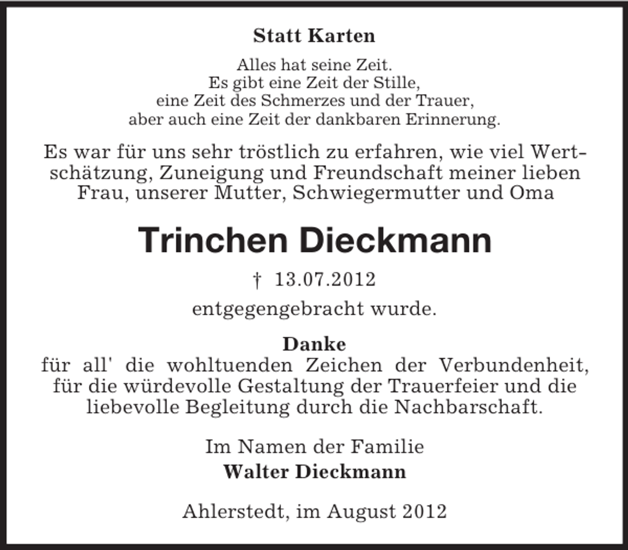 <p>Statt Karten<br />Alles hat seine Zeit.<br />Es gibt eine Zeit der Stille,<br />eine Zeit des Schmerzes und der Trauer,<br />aber auch eine Zeit der dankbaren Erinnerung.</p><p>Es war für uns sehr tröstlich zu erfahren, wie viel Wertschätzung, Zuneigung und Freundschaft meiner lieben<br />Frau, unserer Mutter, Schwiegermutter und Oma</p><p>Trinchen Dieckmann<br />† 13.07.2012<br />entgegengebracht wurde.<br />Danke<br />für all' die wohltuenden Zeichen der Verbundenheit,<br />für die würdevolle Gestaltung der Trauerfeier und die<br />liebevolle Begleitung durch die Nachbarschaft.<br />Im Namen der Familie<br />Walter Dieckmann<br />Ahlerstedt, im August 2012</p>