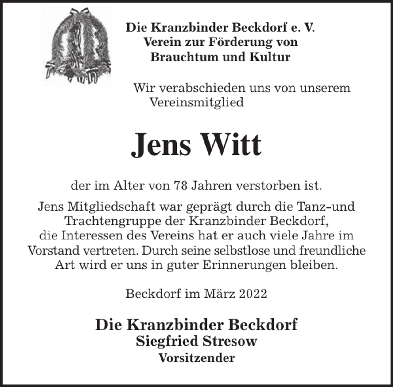 <p>Die Kranzbinder Beckdorf e. V.<br />Verein zur Förderung von<br />Brauchtum und Kultur<br />Wir verabschieden uns von unserem<br />Vereinsmitglied<br />Jens Witt<br />der im Alter von 78 Jahren verstorben ist.<br />Jens Mitgliedschaft war geprägt durch die Tanz-und Trachtengruppe der Kranzbinder Beckdorf,<br />die Interessen des Vereins hat er auch viele Jahre im<br />Vorstand vertreten. Durch seine selbstlose und freundliche Art wird er uns in guter Erinnerungen bleiben.</p>
<p>Beckdorf im März 2022<br />Die Kranzbinder Beckdorf<br />Siegfried Stresow<br />Vorsitzender</p>