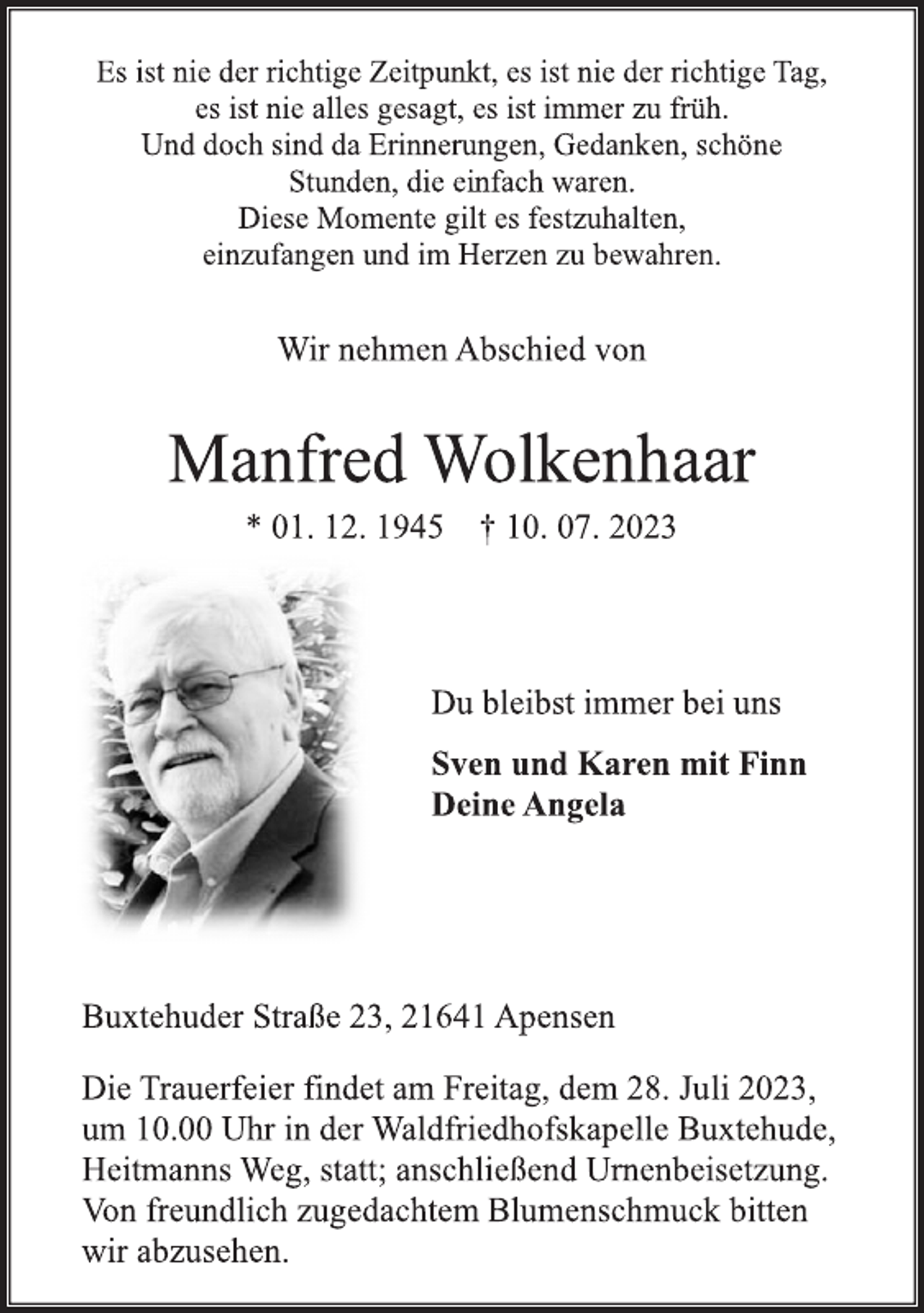 <p>Es ist nie der richtige Zeitpunkt, es ist nie der richtige Tag,<br />es ist nie alles gesagt, es ist immer zu früh.<br />Und doch sind da Erinnerungen, Gedanken, schöne<br />Stunden, die einfach waren.<br />Diese Momente gilt es festzuhalten,<br />einzufangen und im Herzen zu bewahren.<br />Wir nehmen Abschied von<br />Manfred Wolkenhaar<br />* 01. 12. 1945 † 10. 07. 2023<br />Du bleibst immer bei uns<br />Sven und Karen mit Finn<br />Deine Angela<br />Buxtehuder Straße 23, 21641 Apensen<br />Die Trauerfeier findet am Freitag, dem 28. Juli 2023,<br />um 10.00 Uhr in der Waldfriedhofskapelle Buxtehude,<br />Heitmanns Weg, statt; anschließend Urnenbeisetzung.<br />Von freundlich zugedachtem Blumenschmuck bitten<br />wir abzusehen.</p>