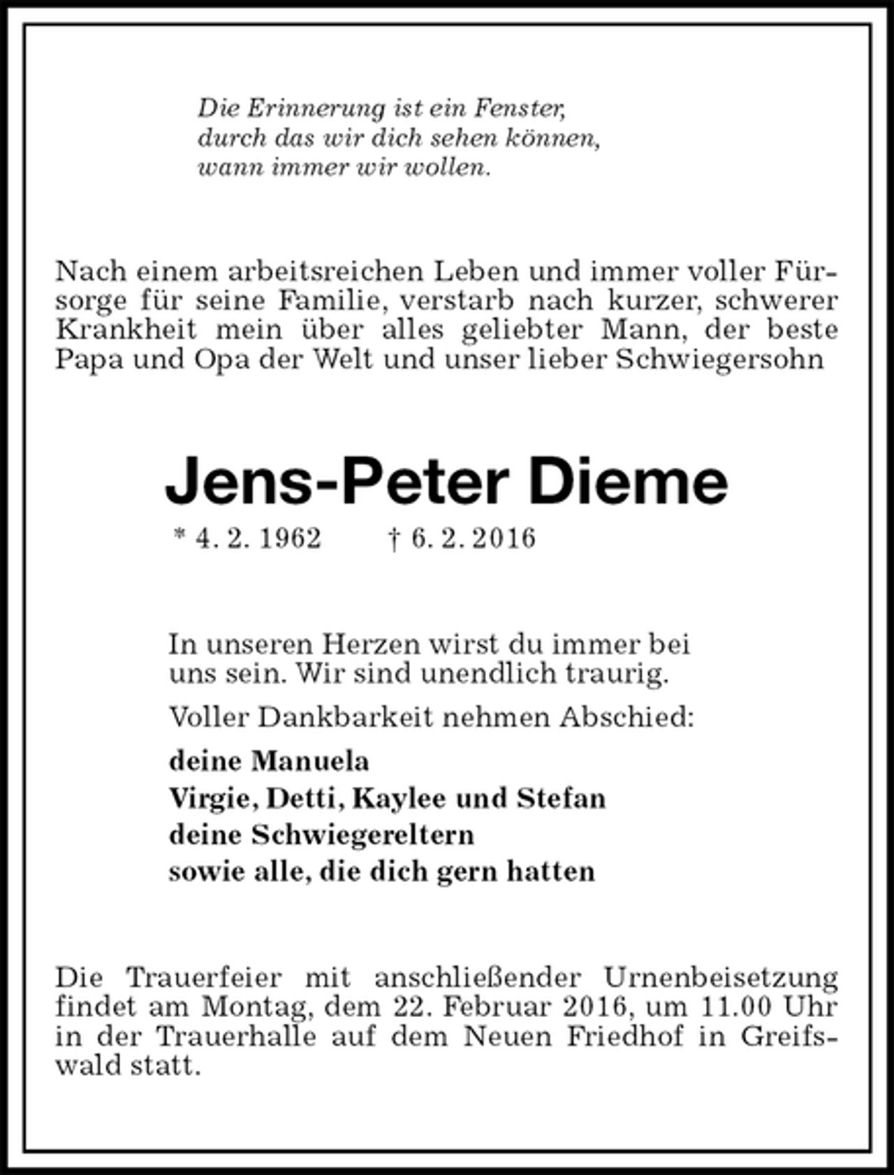 <p>Die Erinnerung ist ein Fenster,<br />durch das wir dich sehen können,<br />wann immer wir wollen.<br />Nach einem arbeitsreichen Leben und immer voller Fürsorge für seine Familie, verstarb nach kurzer, schwerer Krankheit mein über alles geliebter Mann, der beste<br />Papa und Opa der Welt und unser lieber Schwiegersohn<br />Jens-Peter Dieme<br />* 4. 2. 1962 † 6. 2. 2016<br />In unseren Herzen wirst du immer bei<br />uns sein. Wir sind unendlich traurig.<br />Voller Dankbarkeit nehmen Abschied:<br />deine Manuela<br />Virgie, Detti, Kaylee und Stefan<br />deine Schwiegereltern<br />sowie alle, die dich gern hatten<br />Die Trauerfeier mit anschließender Urnenbeisetzung findet am Montag, dem 22. Februar 2016, um 11.00 Uhr in der Trauerhalle auf dem Neuen Friedhof in Greifswald statt.</p>
