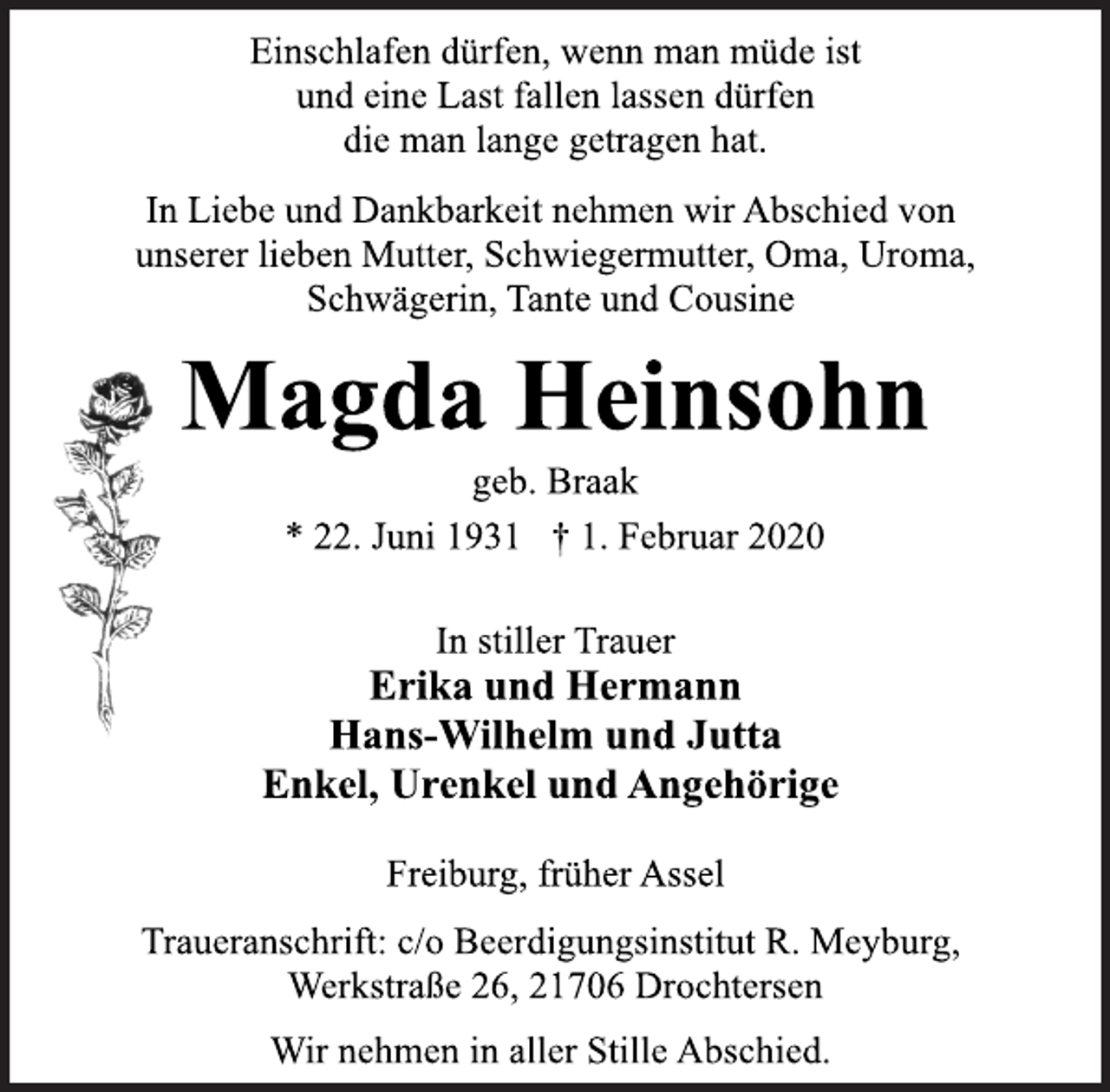 <p>Einschlafen dürfen, wenn man müde ist<br />und eine Last fallen lassen dürfen<br />die man lange getragen hat.<br />In Liebe und Dankbarkeit nehmen wir Abschied von<br />unserer lieben Mutter, Schwiegermutter, Oma, Uroma,<br />Schwägerin, Tante und Cousine<br />Magda Heinsohn<br /><span>Werner Ruehs </span>. Braak<br />* 22. Juni 1931 † 1. Februar 2020<br />In stiller Trauer<br />Erika und Hermann<br />Hans-Wilhelm und Jutta<br />Enkel, Urenkel und Angehörige<br />Freiburg, früher Assel<br />Traueranschrift: c/o Beerdigungsinstitut R. Meyburg,<br />Werkstraße 26, 21706 Drochtersen<br />Wir nehmen in aller Stille Abschied.</p>