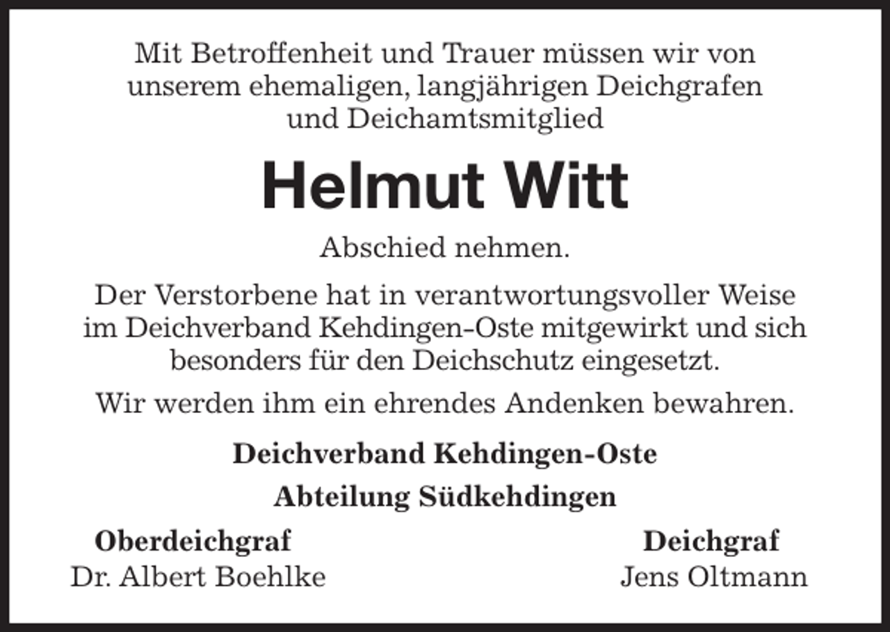 <p>Mit Betroffenheit und Trauer müssen wir von<br />unserem ehemaligen, langjährigen Deichgrafen<br />und Deichamtsmitglied<br />Helmut Witt<br />Abschied nehmen.<br />Der Verstorbene hat in verantwortungsvoller Weise<br />im Deichverband Kehdingen-Oste mitgewirkt und sich besonders für den Deichschutz eingesetzt.<br />Wir werden ihm ein ehrendes Andenken bewahren.<br />Deichverband Kehdingen-Oste<br />Abteilung Südkehdingen<br />Oberdeichgraf Deichgraf<br />Dr. Albert Boehlke Jens Oltmann</p>