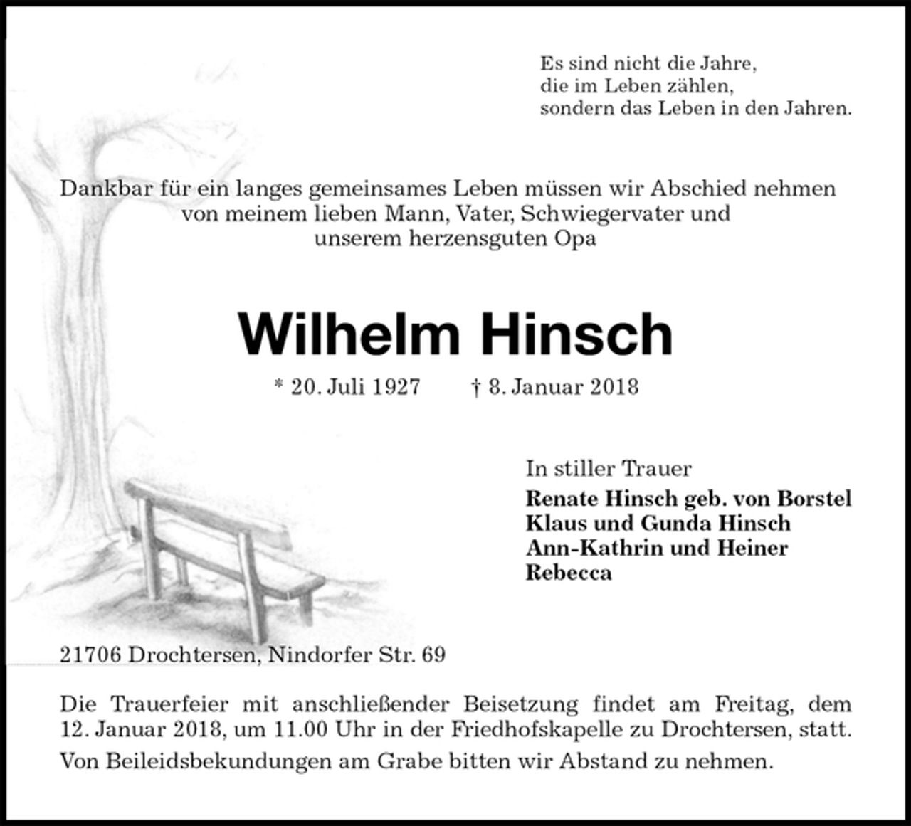<p>Es sind nicht die Jahre,<br />die im Leben zählen,<br />sondern das Leben in den Jahren.<br />Dankbar für ein langes gemeinsames Leben müssen wir Abschied nehmen von meinem lieben Mann, Vater, Schwiegervater und<br />unserem herzensguten Opa<br />Wilhelm Hinsch<br />* 20. Juli 1927 † 8. Januar 2018<br />In stiller Trauer<br />Renate Hinsch geb. von Borstel<br />Klaus und Gunda Hinsch<br />Ann-Kathrin und Heiner<br />Rebecca<br />21706 Drochtersen, Nindorfer Str. 69</p>
<p>Die Trauerfeier mit anschließender Beisetzung findet am Freitag, dem<br />12. Januar 2018, um 11.00 Uhr in der Friedhofskapelle zu Drochtersen, statt.<br />Von Beileidsbekundungen am Grabe bitten wir Abstand zu nehmen.</p>