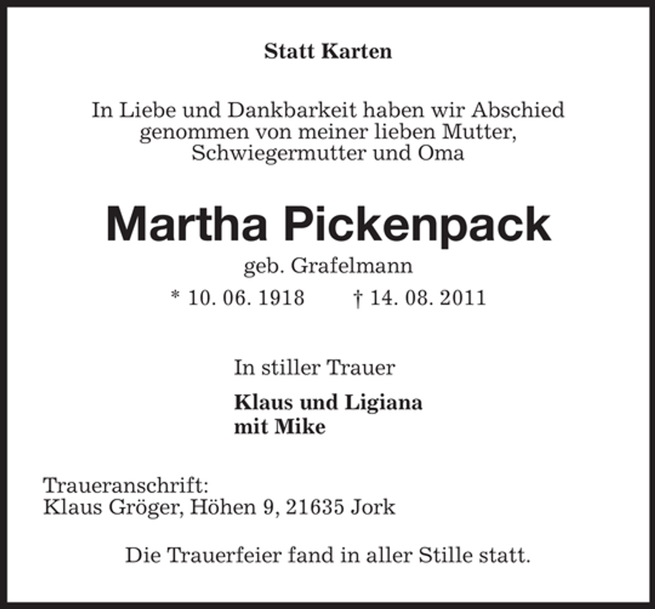 <p>Statt Karten<br />In Liebe und Dankbarkeit haben wir Abschied<br />genommen von meiner lieben Mutter,<br />Schwiegermutter und Oma<br />Martha Pickenpack<br />geb. Grafelmann<br />* 10. 06. 1918 † 14. 08. 2011<br />In stiller Trauer<br />Klaus und Ligiana<br />mit Mike<br />Traueranschrift:<br />Klaus Gröger, Höhen 9, 21635 Jork<br />Die Trauerfeier fand in aller Stille statt.</p>
