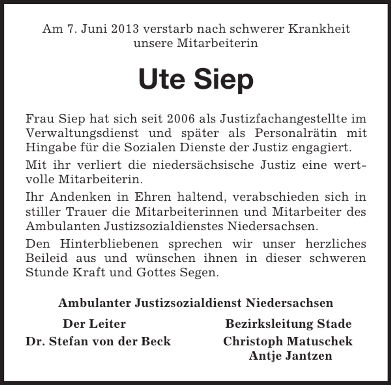 <p>Am 7. Juni 2013 verstarb nach schwerer Krankheit<br />unsere Mitarbeiterin<br />Ute Siep<br />Frau Siep hat sich seit 2006 als Justizfachangestellte im Verwaltungsdienst und später als Personalrätin mit Hingabe für die Sozialen Dienste der Justiz engagiert.<br />Mit ihr verliert die niedersächsische Justiz eine wert-volle Mitarbeiterin.<br />Ihr Andenken in Ehren haltend, verabschieden sich in stiller Trauer die Mitarbeiterinnen und Mitarbeiter des Ambulanten Justizsozialdienstes Niedersachsen.<br />Den Hinterbliebenen sprechen wir unser herzliches<br />Beileid aus und wünschen ihnen in dieser schweren Stunde Kraft und Gottes Segen.<br />Ambulanter Justizsozialdienst Niedersachsen<br />Der Leiter Bezirksleitung Stade<br />Dr. Stefan von der Beck Christoph Matuschek<br />Antje Jantzen</p>