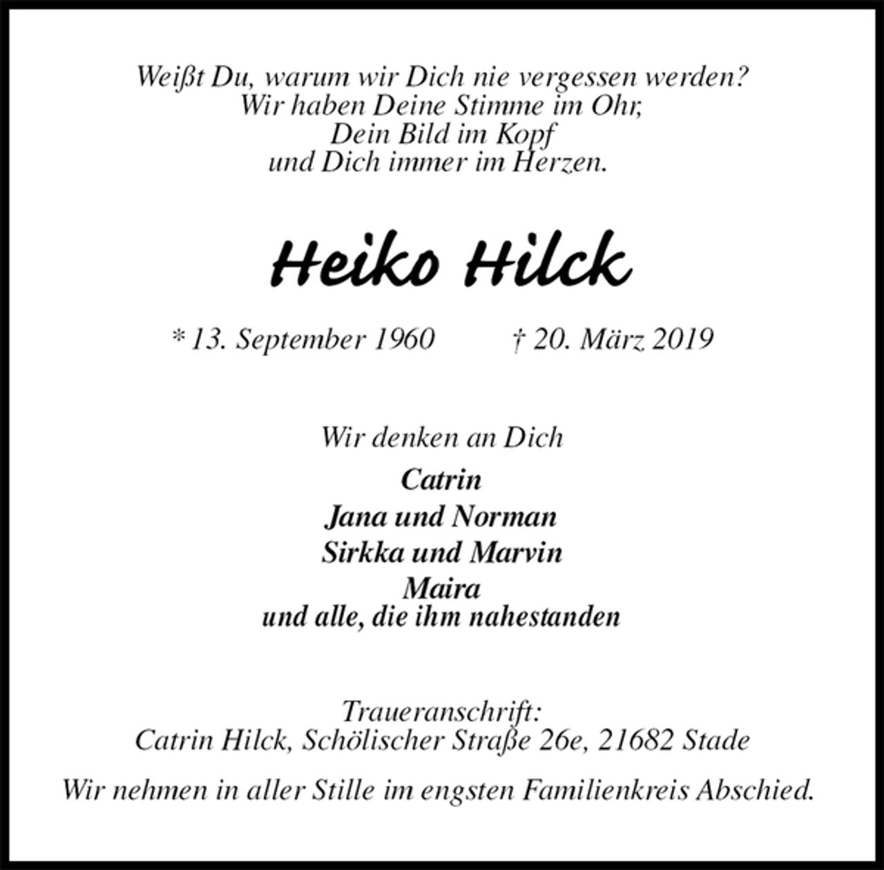 <p>Weißt Du, warum wir Dich nie vergessen werden?<br />Wir haben Deine Stimme im Ohr,<br />Dein Bild im Kopf<br />und Dich immer im Herzen.<br />Heiko Hilck<br />* 13. September 1960 † 20. März 2019<br />Wir denken an Dich<br />Catrin<br />Jana und Norman<br />Sirkka und Marvin<br />Maira<br />und alle, die ihm nahestanden<br />Traueranschrift:<br />Catrin Hilck, Schölischer Straße 26e, 21682 Stade<br />Wir nehmen in aller Stille im engsten Familienkreis Abschied.</p>