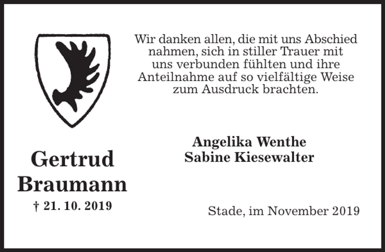 <p>Wir danken allen, die mit uns Abschied nahmen, sich in stiller Trauer mit<br />uns verbunden fühlten und ihre<br />Anteilnahme auf so vielfältige Weise zum Ausdruck brachten.<br />Angelika Wenthe<br />Sabine Kiesewalter<br />Stade, im November 2019</p>
<p>Gertrud<br />Braumann<br />† 21. 10. 2019</p>