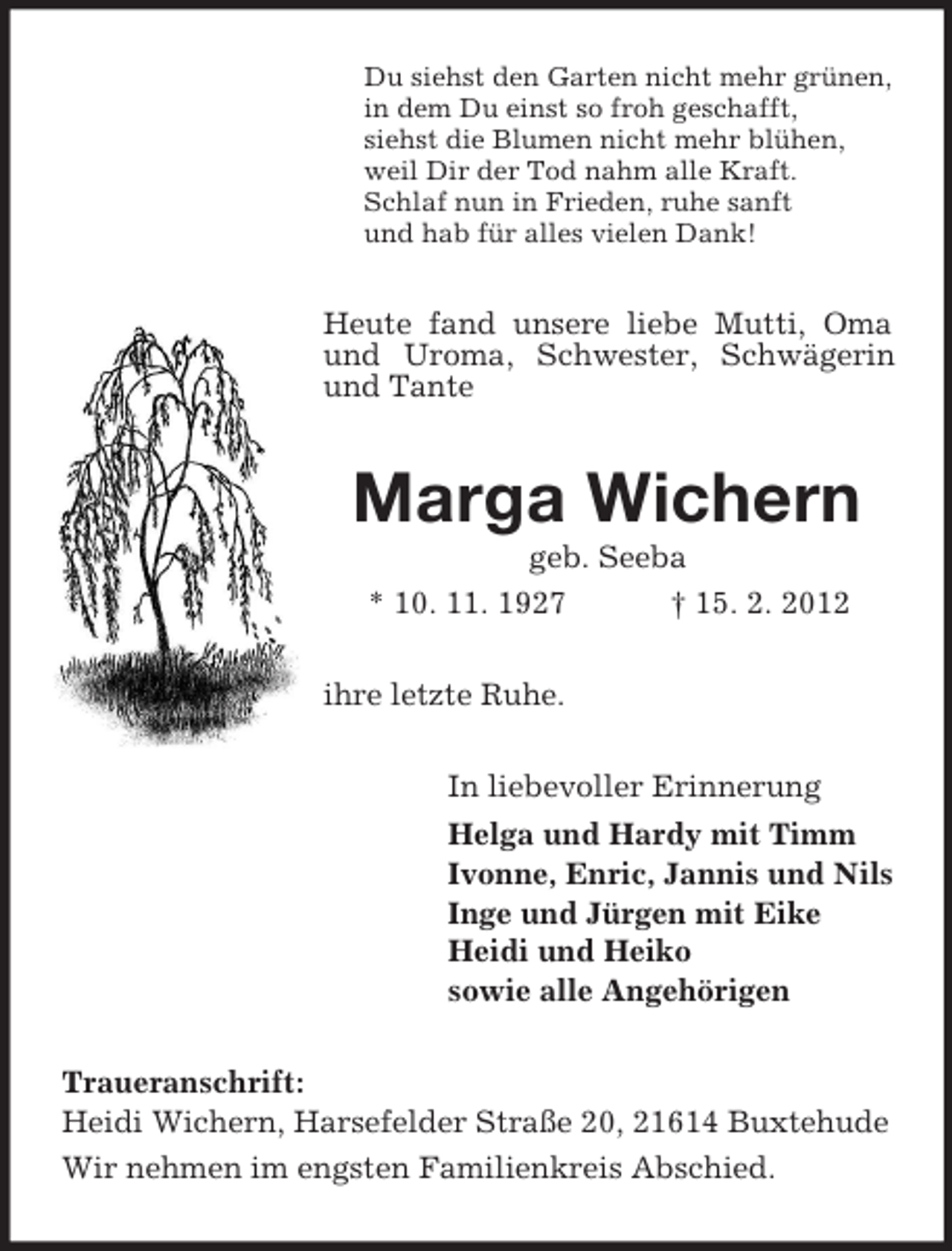 <p>Du siehst den Garten nicht mehr grünen,<br />in dem Du einst so froh geschafft,<br />siehst die Blumen nicht mehr blühen,<br />weil Dir der Tod nahm alle Kraft.<br />Schlaf nun in Frieden, ruhe sanft<br />und hab für alles vielen Dank!</p><p>Heute fand unsere liebe Mutti, Oma<br />und Uroma, Schwester, Schwägerin<br />und Tante</p><p>Marga Wichern<br />geb. Seeba<br />* 10. 11. 1927<br />† 15. 2. 2012<br />ihre letzte Ruhe.<br />In liebevoller Erinnerung<br />Helga und Hardy mit Timm<br />Ivonne, Enric, Jannis und Nils<br />Inge und Jürgen mit Eike<br />Heidi und Heiko<br />sowie alle Angehörigen<br />Traueranschrift:<br />Heidi Wichern, Harsefelder Straße 20, 21614 Buxtehude<br />Wir nehmen im engsten Familienkreis Abschied.</p>