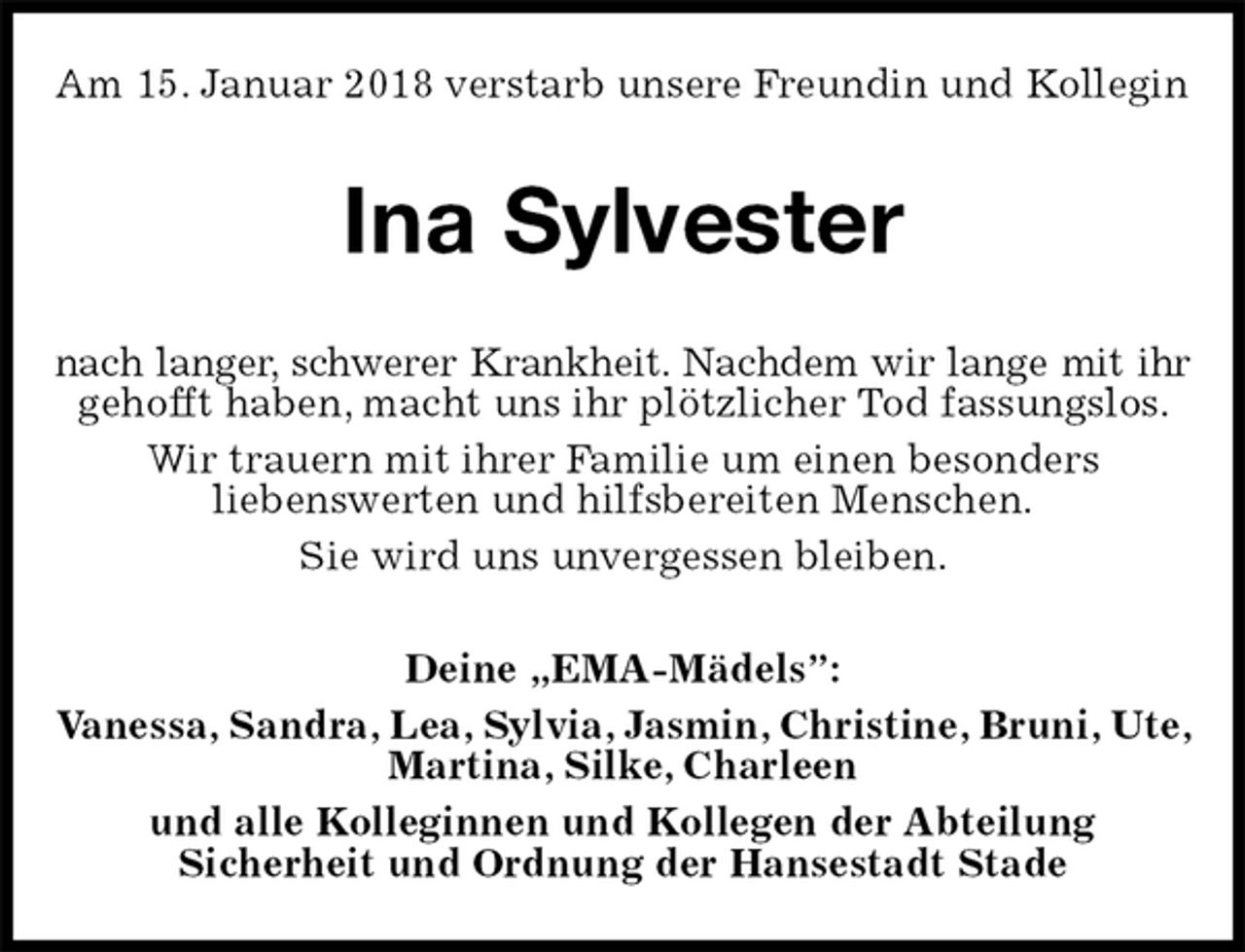 <p>Am 15. Januar 2018 verstarb unsere Freundin und Kollegin<br />Ina Sylvester<br />nach langer, schwerer Krankheit. Nachdem wir lange mit ihr<br />gehofft haben, macht uns ihr plötzlicher Tod fassungslos. Wir trauern mit ihrer Familie um einen besonders<br />liebenswerten und hilfsbereiten Menschen.<br />Sie wird uns unvergessen bleiben.<br />Deine „EMA-Mädels”:<br />Vanessa, Sandra, Lea, Sylvia, Jasmin, Christine, Bruni, Ute, Martina, Silke, Charleen<br />und alle Kolleginnen und Kollegen der Abteilung<br />Sicherheit und Ordnung der Hansestadt Stade</p>