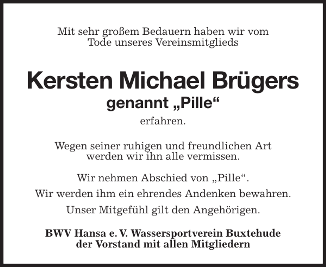 <p>Mit sehr großem Bedauern haben wir vom<br />Tode unseres Vereinsmitglieds</p>
<p>Kersten Michael Brügers<br />genannt „Pille“<br />erfahren.<br />Wegen seiner ruhigen und freundlichen Art<br />werden wir ihn alle vermissen.</p>
<p>Wir nehmen Abschied von „Pille“.<br />Wir werden ihm ein ehrendes Andenken bewahren.<br />Unser Mitgefühl gilt den Angehörigen.<br />BWV Hansa e. V. Wassersportverein Buxtehude<br />der Vorstand mit allen Mitgliedern</p>