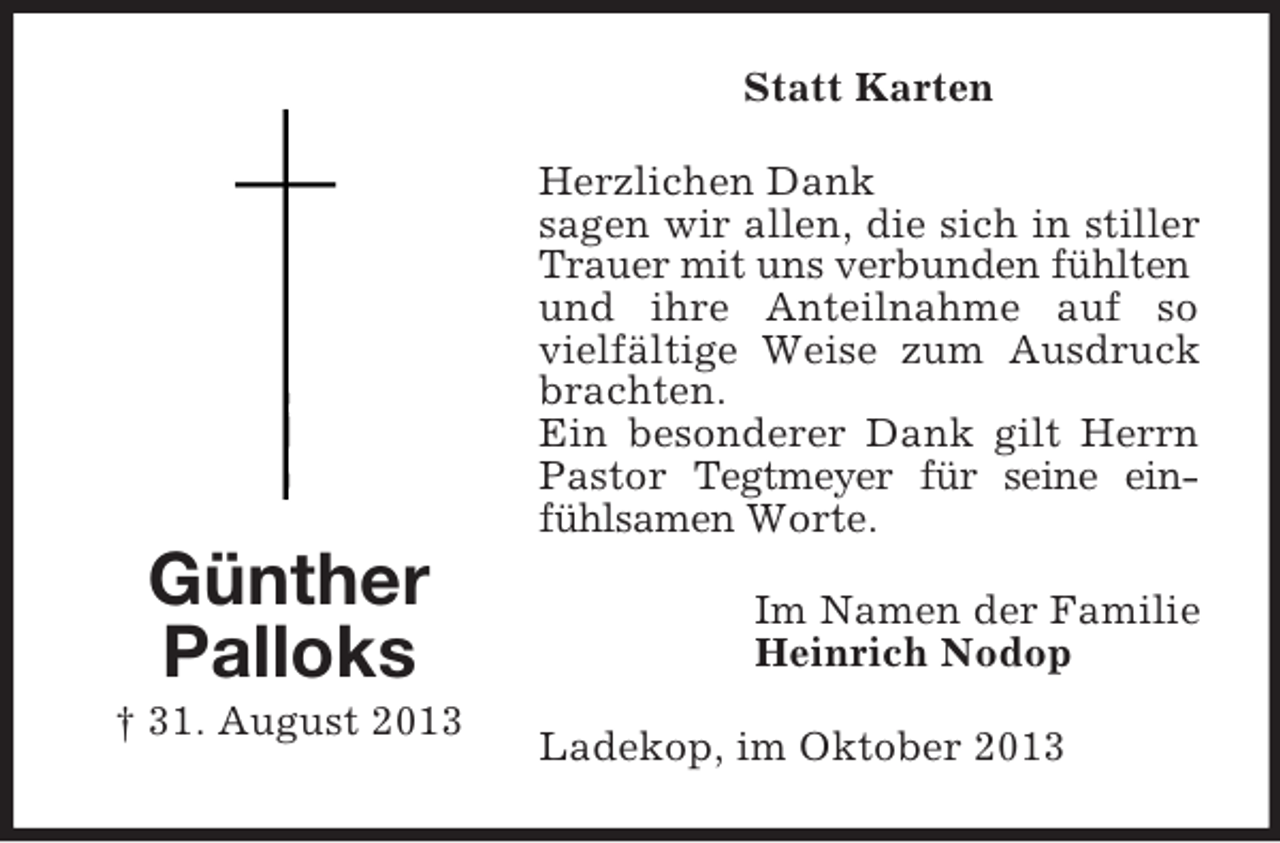 <p>Statt Karten<br />Herzlichen Dank<br />sagen wir allen, die sich in stiller<br />Trauer mit uns verbunden fühlten<br />und ihre Anteilnahme auf so<br />vielfältige Weise zum Ausdruck<br />brachten.<br />Ein besonderer Dank gilt Herrn<br />Pastor Tegtmeyer für seine einfühlsamen Worte.</p><p>Günther<br />Palloks<br />† 31. August 2013</p><p>Im Namen der Familie<br />Heinrich Nodop<br />Ladekop, im Oktober 2013</p>