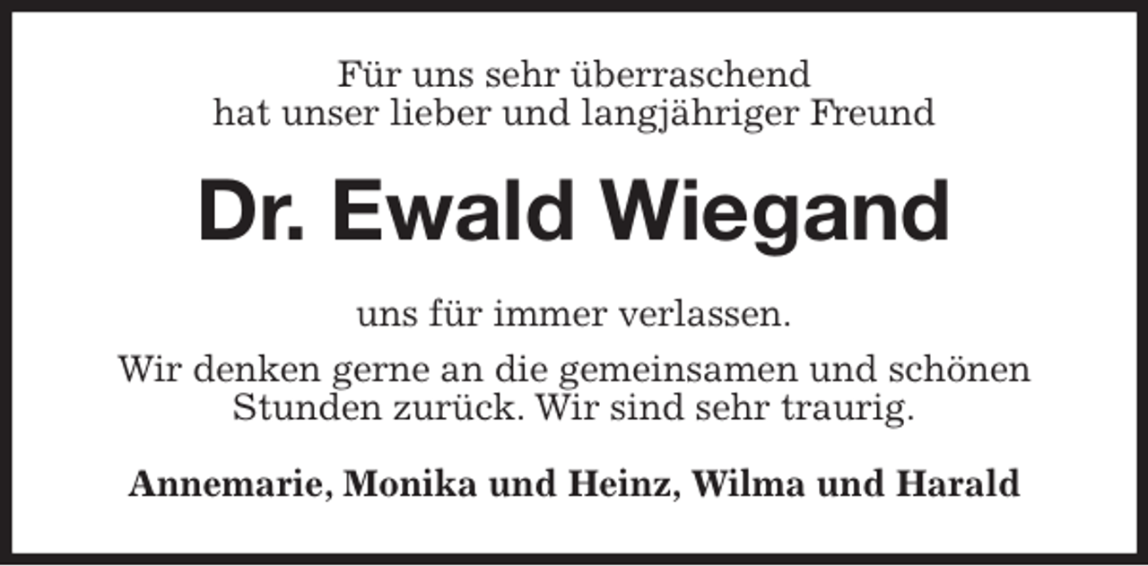 <p>Für uns sehr überraschend<br />hat unser lieber und langjähriger Freund<br />Dr. Ewald Wiegand<br />uns für immer verlassen.<br />Wir denken gerne an die gemeinsamen und schönen Stunden zurück. Wir sind sehr traurig.<br />Annemarie, Monika und Heinz, Wilma und Harald</p>