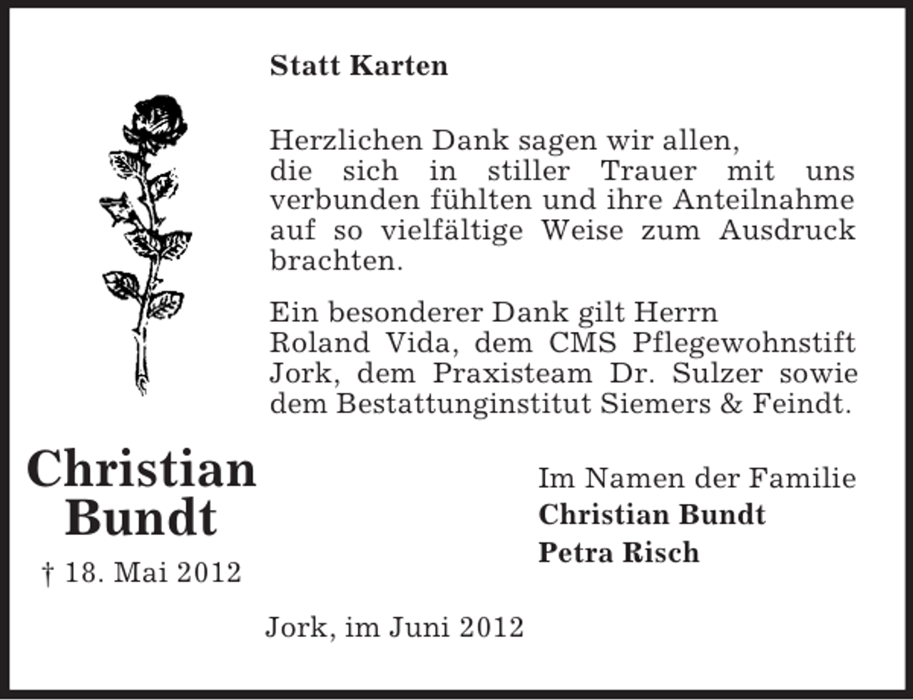 <p>Statt Karten<br />Herzlichen Dank sagen wir allen,<br />die sich in stiller Trauer mit uns<br />verbunden fühlten und ihre Anteilnahme<br />auf so vielfältige Weise zum Ausdruck<br />brachten.<br />Ein besonderer Dank gilt Herrn<br />Roland Vida, dem CMS Pflegewohnstift<br />Jork, dem Praxisteam Dr. Sulzer sowie<br />dem Bestattunginstitut Siemers &amp; Feindt.</p><p>Christian<br />Bundt</p><p>Im Namen der Familie<br />Christian Bundt<br />Petra Risch</p><p>† 18. Mai 2012<br />Jork, im Juni 2012</p>