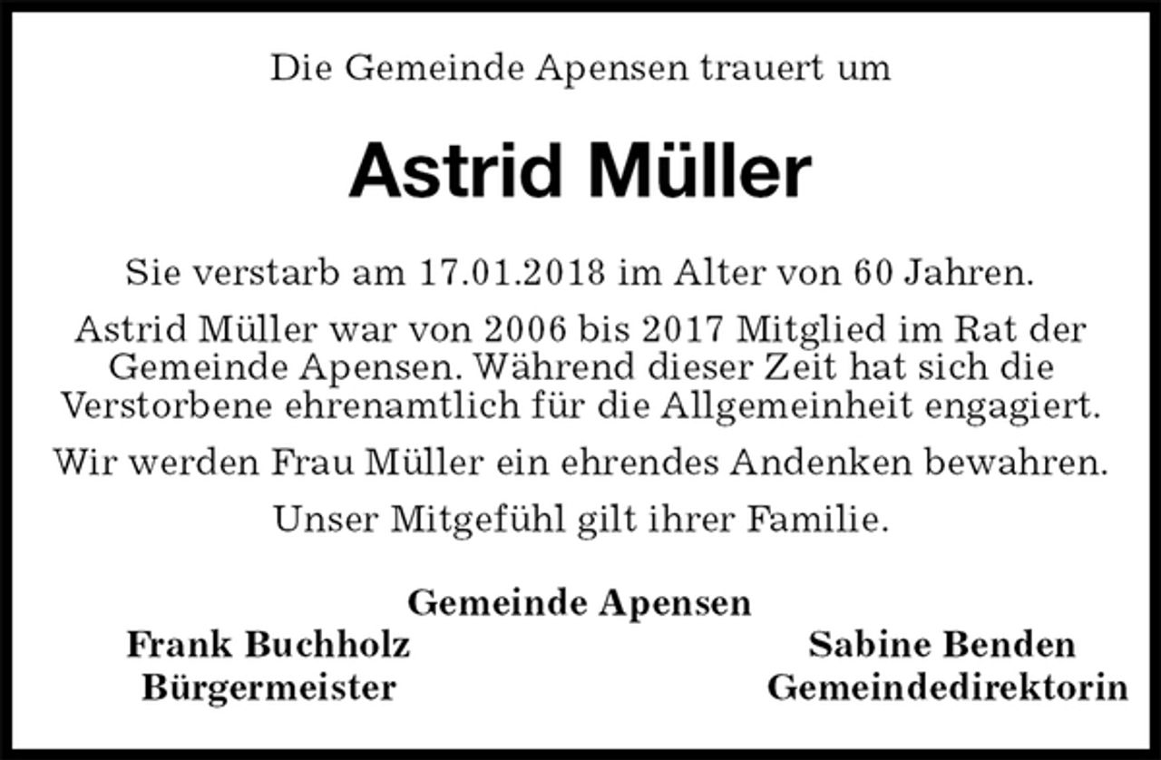 <p>Die Gemeinde Apensen trauert um<br />Astrid Müller<br />Gemeinde Apensen<br />Frank Buchholz Sabine Benden<br />Bürgermeister Gemeindedirektorin<br />Sie verstarb am 17.01.2018 im Alter von 60 Jahren.<br />Astrid Müller war von 2006 bis 2017 Mitglied im Rat der<br />Gemeinde Apensen. Während dieser Zeit hat sich die<br />Verstorbene ehrenamtlich für die Allgemeinheit engagiert.<br />Wir werden Frau Müller ein ehrendes Andenken bewahren.<br />Unser Mitgefühl gilt ihrer Familie.</p>