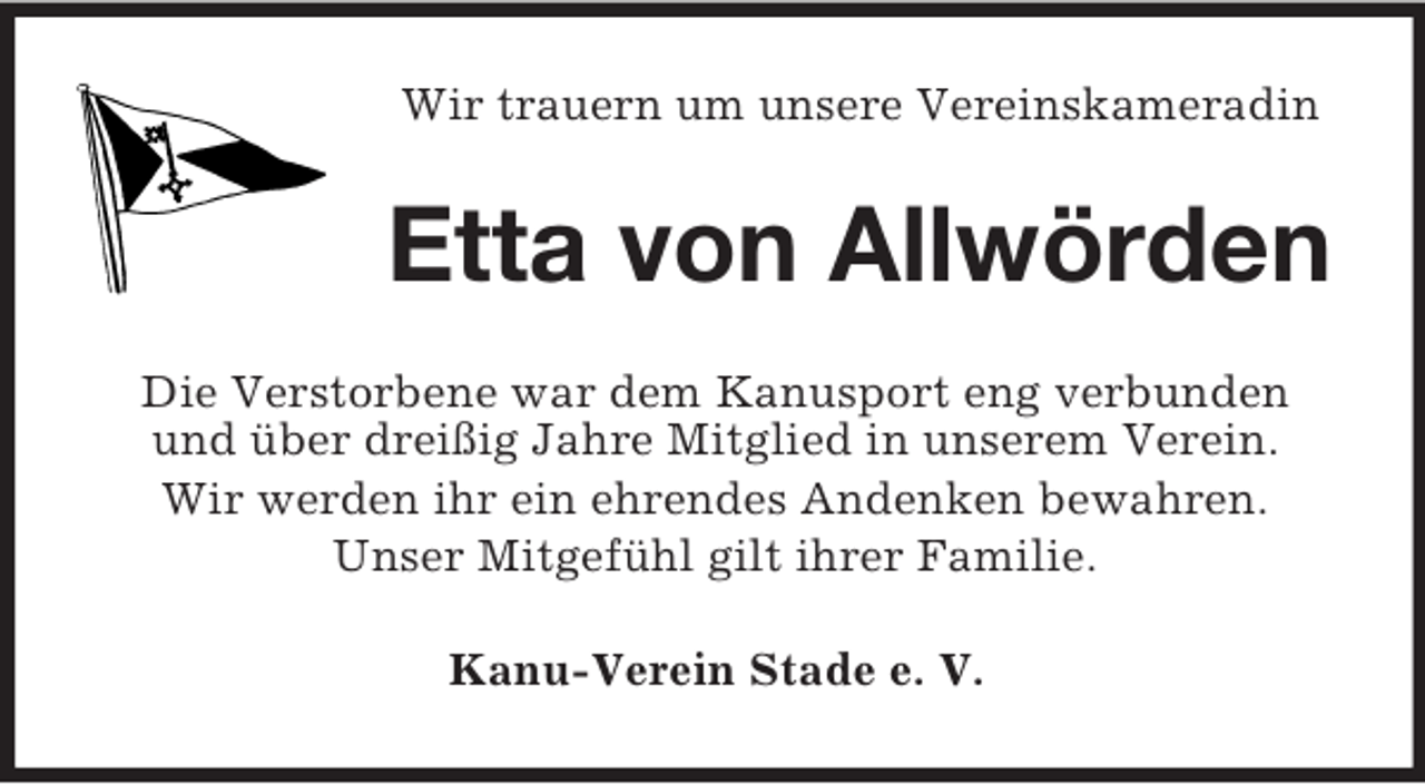 <p>Wir trauern um unsere Vereinskameradin<br />Etta von Allwörden<br />Die Verstorbene war dem Kanusport eng verbunden und über dreißig Jahre Mitglied in unserem Verein.<br />Wir werden ihr ein ehrendes Andenken bewahren.<br />Unser Mitgefühl gilt ihrer Familie.<br />Kanu-Verein Stade e. V.</p>