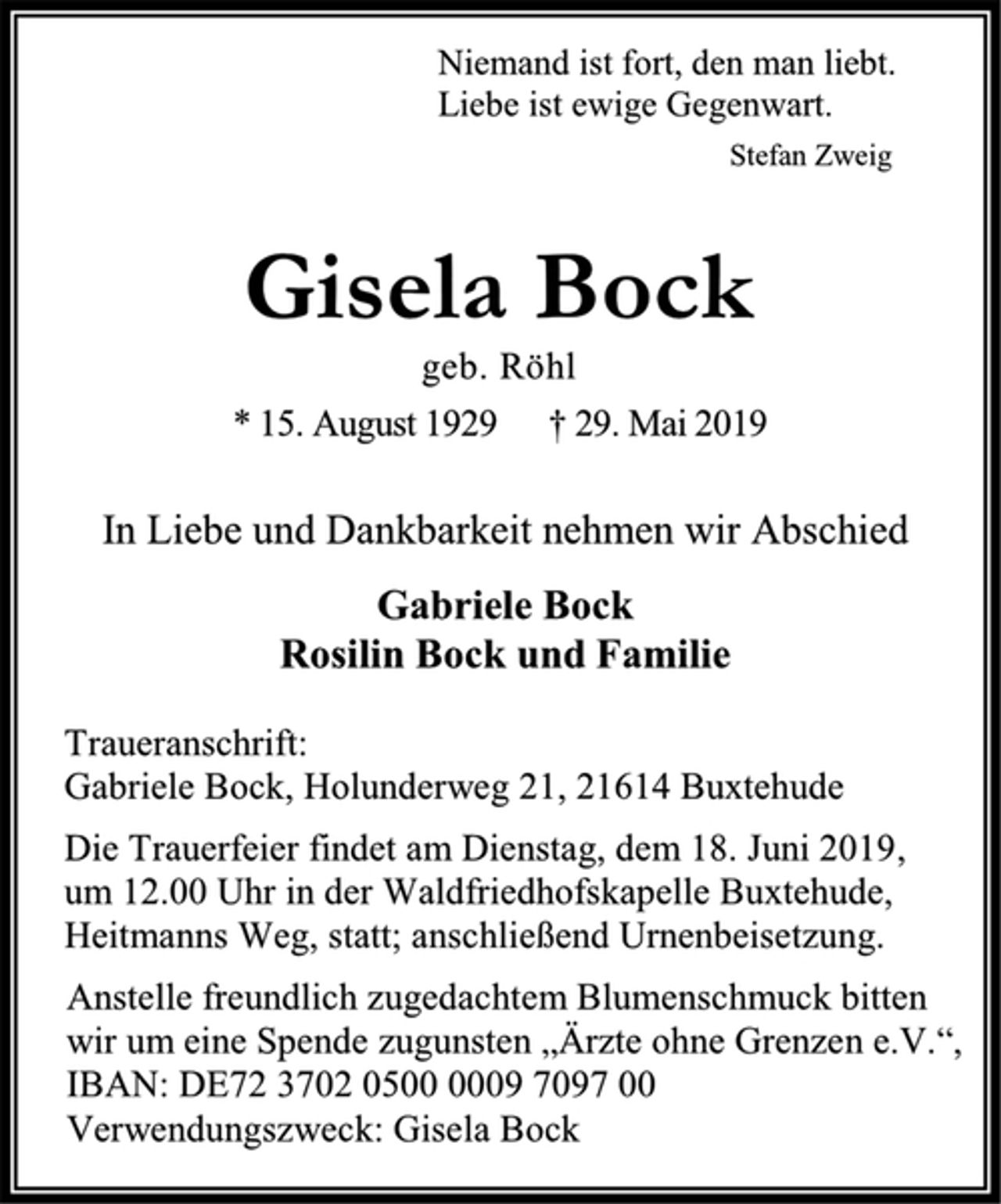 <p>Niemand ist fort, den man liebt.<br />Liebe ist ewige Gegenwart.<br />Stefan Zweig<br />Gisela Bock<br />geb. Röhl<br />* 15. August 1929 † 29. Mai 2019<br />In Liebe und Dankbarkeit nehmen wir Abschied<br />Gabriele Bock<br />Rosilin Bock und Familie<br />Traueranschrift:<br />Gabriele Bock, Holunderweg 21, 21614 Buxtehude<br />Die Trauerfeier findet am Dienstag, dem 18. Juni 2019,<br />um 12.00 Uhr in der Waldfriedhofskapelle Buxtehude,<br />Heitmanns Weg, statt; anschließend Urnenbeisetzung.<br />Anstelle freundlich zugedachtem Blumenschmuck bitten<br />wir um eine Spende zugunsten „Ärzte ohne Grenzen e.V.“,<br />IBAN: DE72 3702 0500 0009 7097 00<br />Verwendungszweck: Gisela Bock</p>
