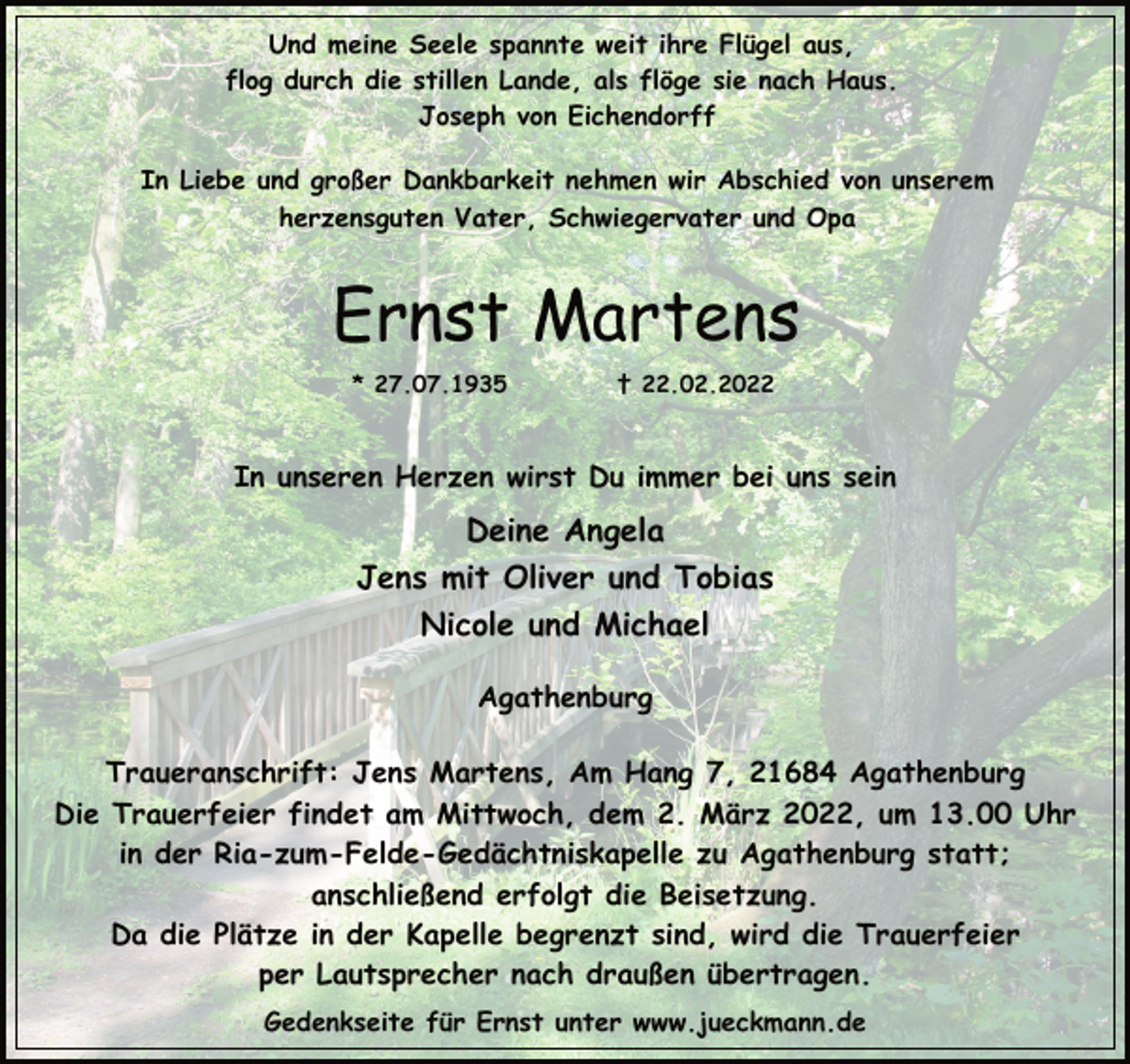 <p>Und meine Seele spannte weit ihre Flügel aus,<br />flog durch die stillen Lande, als flöge sie nach Haus.<br />Joseph von Eichendorff<br />In Liebe und großer Dankbarkeit nehmen wir Abschied von unserem<br />herzensguten Vater, Schwiegervater und Opa<br />Ernst Martens<br />* 27.07.1935 † 22.02.2022<br />In unseren Herzen wirst Du immer bei uns sein<br />Deine Angela<br />Jens mit Oliver und Tobias<br />Nicole und Michael<br />Agathenburg<br />Traueranschrift: Jens Martens, Am Hang 7, 21684 Agathenburg<br />Die Trauerfeier findet am Mittwoch, dem 2. März 2022, um 13.00 Uhr<br />in der Ria-zum-Felde-Gedächtniskapelle zu Agathenburg statt;<br />anschließend erfolgt die Beisetzung.<br />Da die Plätze in der Kapelle begrenzt sind, wird die Trauerfeier<br />per Lautsprecher nach draußen übertragen.<br />Gedenkseite für Ernst unter www.jueckmann.de</p>