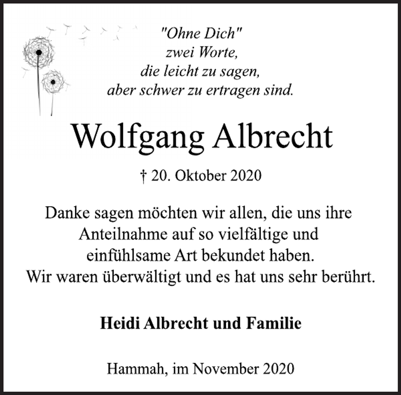 <p>"Ohne Dich"<br />zwei Worte<br />die leicht zu sagen<br />aber schwer zu ertragen sind.<br />Wolfgang Albrecht<br />† 20. Oktober 2020<br />Danke sagen möchten wir allen, die uns ihre<br />Anteilnahme auf so vielfältige und<br />einfühlsame Art bekundet haben.<br />Wir waren überwältigt und es hat uns sehr berührt.<br />Heidi Albrecht und Familie<br />Hammah, im November 2020</p>