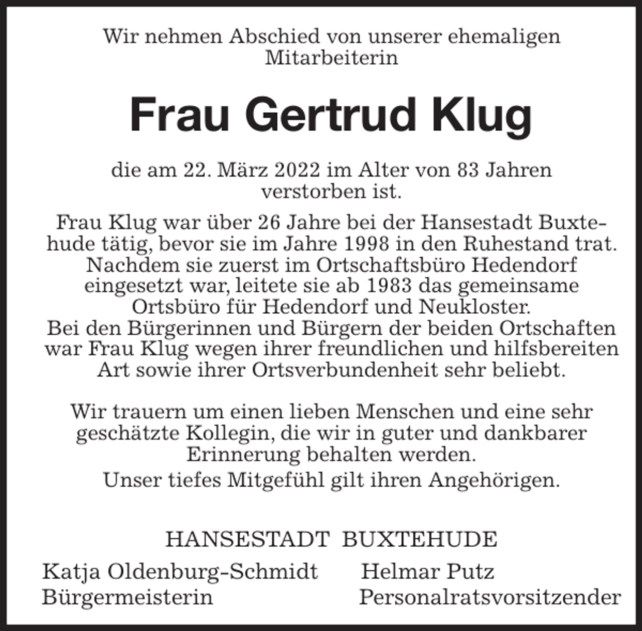 <p>Wir nehmen Abschied von unserer ehemaligen<br />Mitarbeiterin<br />Frau Gertrud Klug<br />die am 22. März 2022 im Alter von 83 Jahren<br />verstorben ist.<br />Frau Klug war über 26 Jahre bei der Hansestadt Buxte-<br />hude tätig, bevor sie im Jahre 1998 in den Ruhestand trat. Nachdem sie zuerst im Ortschaftsbüro Hedendorf<br />eingesetzt war, leitete sie ab 1983 das gemeinsame<br />Ortsbüro für Hedendorf und Neukloster.<br />Bei den Bürgerinnen und Bürgern der beiden Ortschaften war Frau Klug wegen ihrer freundlichen und hilfsbereiten Art sowie ihrer Ortsverbundenheit sehr beliebt.</p>
<p>Wir trauern um einen lieben Menschen und eine sehr<br />geschätzte Kollegin, die wir in guter und dankbarer<br />Erinnerung behalten werden.<br />Unser tiefes Mitgefühl gilt ihren Angehörigen.</p>
<p>HANSESTADT BUXTEHUDE<br />Katja Oldenburg-Schmidt Helmar Putz<br />Bürgermeisterin Personalratsvorsitzender</p>