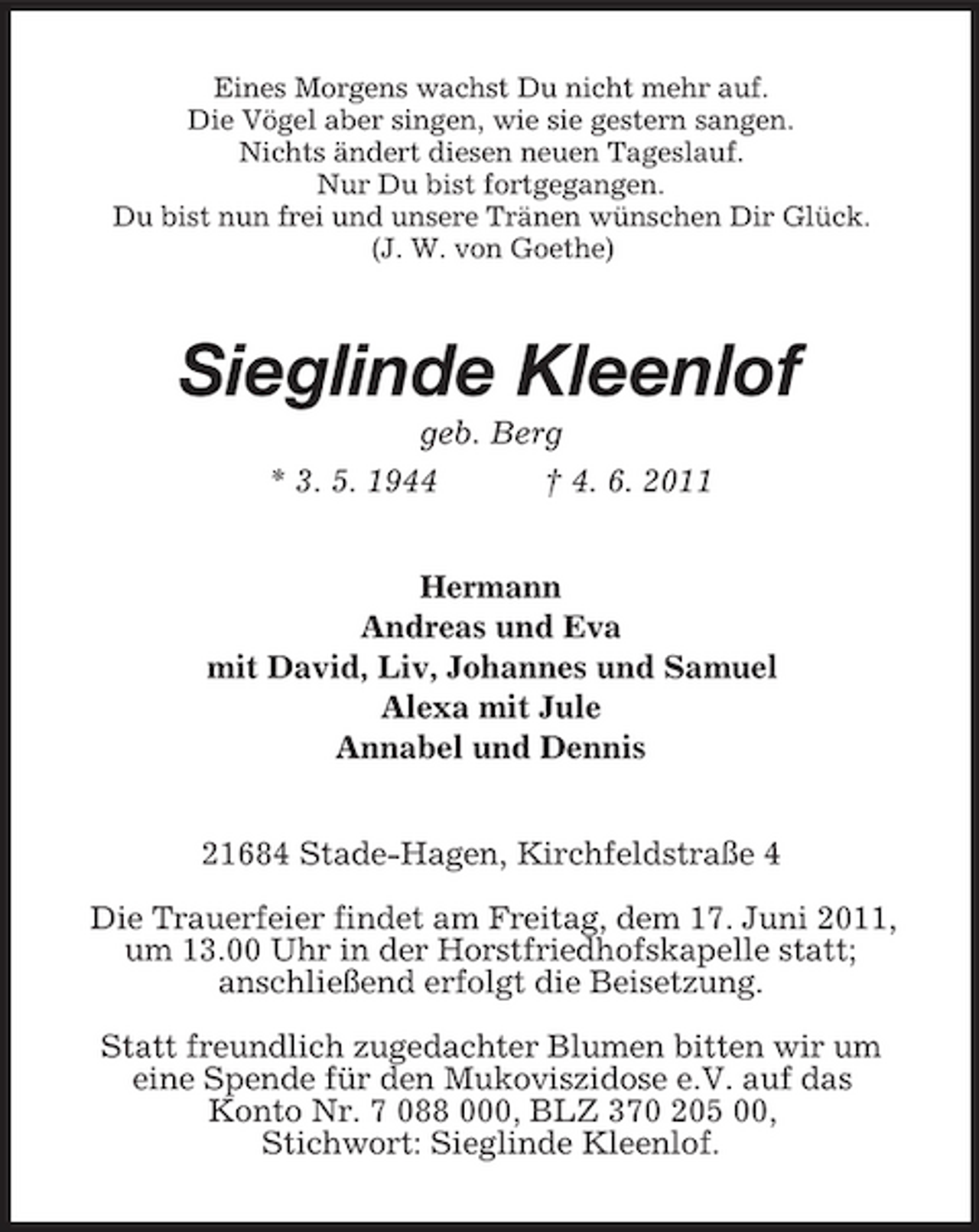 <p>Eines Morgens wachst Du nicht mehr auf. Die Vögel aber singen, wie sie gestern sangen. Nichts ändert diesen neuen Tageslauf. Nur Du bist fortgegangen. Du bist nun frei und unsere Tränen wünschen Dir Glück. (J. W. von Goethe)</p>
<p>Sieglinde Kleenlof<br />geb. Berg * 3. 5. 1944 † 4. 6. 2011 Hermann Andreas und Eva mit David, Liv, Johannes und Samuel Alexa mit Jule Annabel und Dennis 21684 Stade-Hagen, Kirchfeldstraße 4 Die Trauerfeier findet am Freitag, dem 17. Juni 2011, um 13.00 Uhr in der Horstfriedhofskapelle statt; anschließend erfolgt die Beisetzung. Statt freundlich zugedachter Blumen bitten wir um eine Spende für den Mukoviszidose e.V. auf das Konto Nr. 7 088 000, BLZ 370 205 00, Stichwort: Sieglinde Kleenlof.</p>