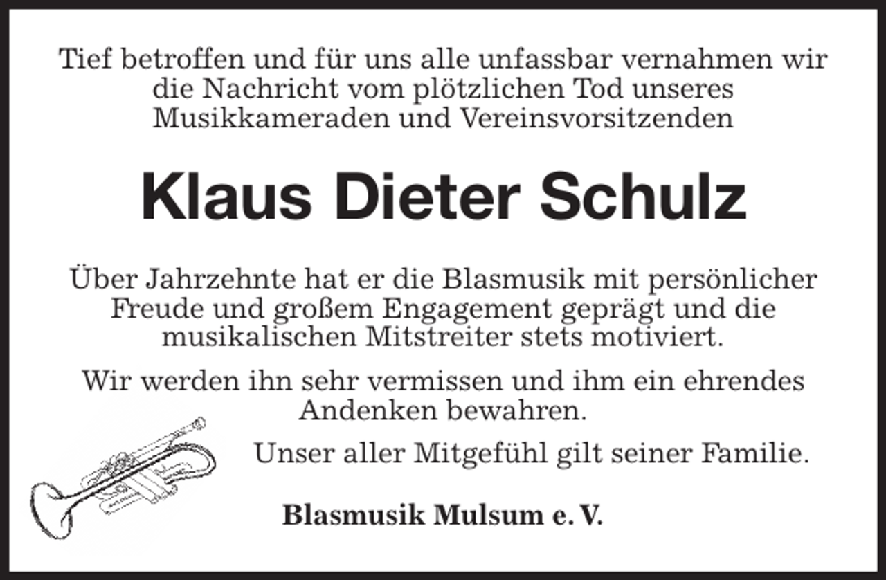 <p>Tief betroffen und für uns alle unfassbar vernahmen wir die Nachricht vom plötzlichen Tod unseres<br />Musikkameraden und Vereinsvorsitzenden<br />Klaus Dieter Schulz<br />Über Jahrzehnte hat er die Blasmusik mit persönlicher Freude und großem Engagement geprägt und die<br />musikalischen Mitstreiter stets motiviert.<br />Wir werden ihn sehr vermissen und ihm ein ehrendes Andenken bewahren.<br />Unser aller Mitgefühl gilt seiner Familie.<br />Blasmusik Mulsum e. V.</p>