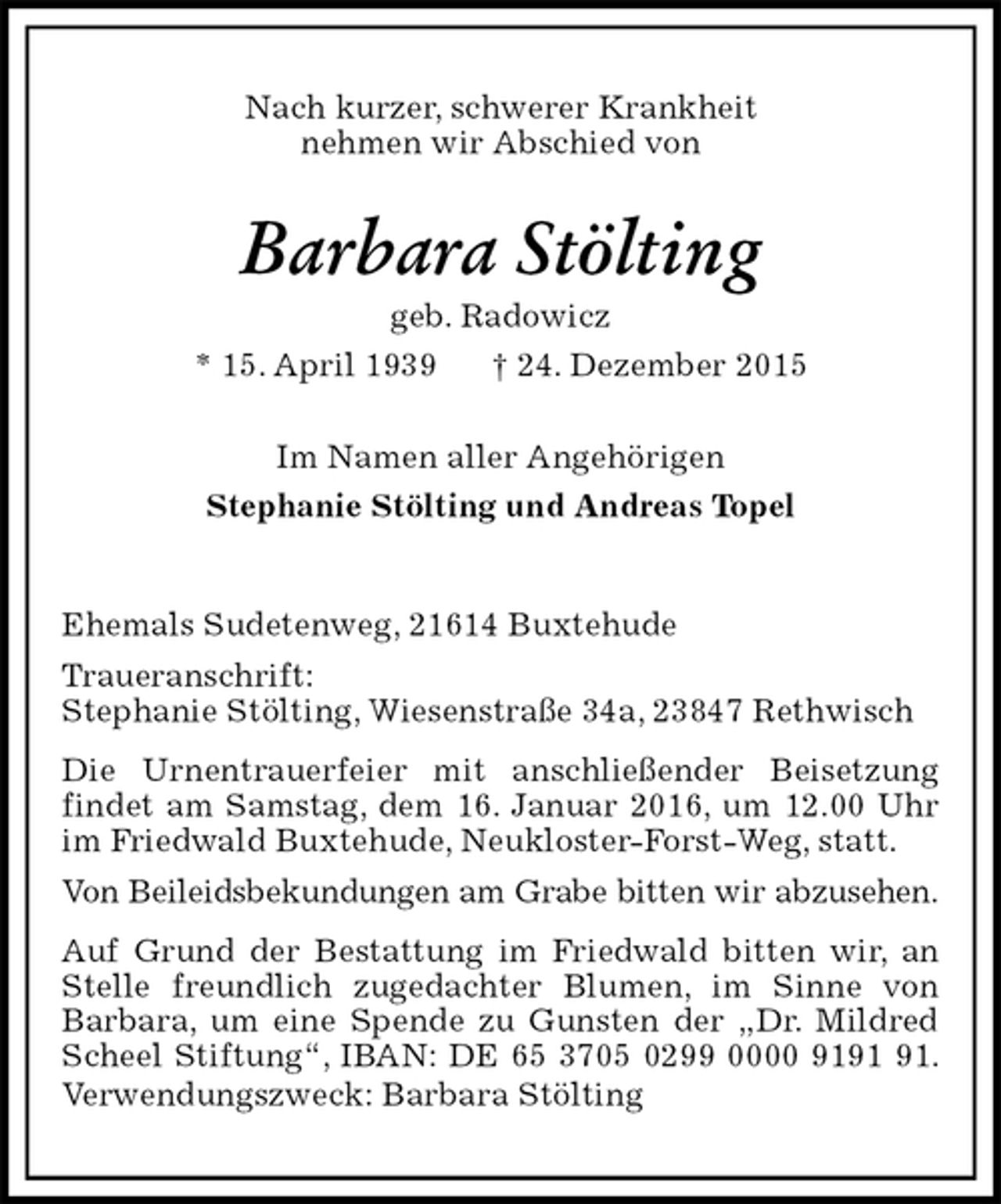 <p>Nach kurzer, schwerer Krankheit<br />nehmen wir Abschied von<br />Barbara Stölting<br />geb. Radowicz<br />* 15. April 1939 † 24. Dezember 2015<br />Im Namen aller Angehörigen<br />Stephanie Stölting und Andreas Topel<br />Ehemals Sudetenweg, 21614 Buxtehude<br />Traueranschrift:<br />Stephanie Stölting, Wiesenstraße 34a, 23847 Rethwisch<br />Die Urnentrauerfeier mit anschließender Beisetzung<br />findet am Samstag, dem 16. Januar 2016, um 12.00 Uhr im Friedwald Buxtehude, Neukloster-Forst-Weg, statt.<br />Von Beileidsbekundungen am Grabe bitten wir abzusehen.<br />Auf Grund der Bestattung im Friedwald bitten wir, an Stelle freundlich zugedachter Blumen, im Sinne von Barbara, um eine Spende zu Gunsten der „Dr. Mildred Scheel Stiftung“, IBAN: DE 65 3705 0299 0000 9191 91. Verwendungszweck: Barbara Stölting</p>