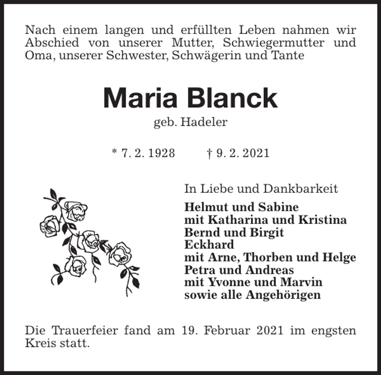 <p>Nach einem langen und erfüllten Leben nahmen wir Abschied von unserer Mutter, Schwiegermutter und Oma, unserer Schwester, Schwägerin und Tante<br />Maria Blanck<br />geb. Hadeler</p>
<p>* 7. 2. 1928 † 9. 2. 2021<br />In Liebe und Dankbarkeit<br />Helmut und Sabine<br />mit Katharina und Kristina<br />Bernd und Birgit<br />Eckhard<br />mit Arne, Thorben und Helge<br />Petra und Andreas<br />mit Yvonne und Marvin<br />sowie alle Angehörigen<br />Die Trauerfeier fand am 19. Februar 2021 im engsten Kreis statt.</p>