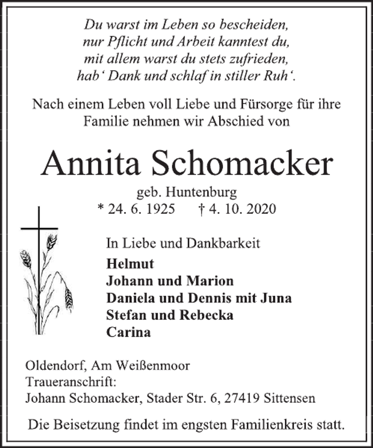 <p>Du warst im Leben so bescheiden,<br />nur Pflicht und Arbeit kanntest du,<br />mit allem warst du stets zufrieden,<br />hab‘ Dank und schlaf in stiller Ruh‘.<br />Nach einem Leben voll Liebe und Fürsorge für ihre Familie nehmen wir Abschied von<br />Annita Schomacker<br />geb. Huntenburg<br />* 24. 6. 1925 † 4. 10. 2020<br />In Liebe und Dankbarkeit<br />Helmut<br />Johann und Marion<br />Daniela und Dennis mit Juna<br />Stefan und Rebecka<br />Carina<br />Oldendorf, Am Weißenmoor<br />Traueranschrift:<br />Johann Schomacker, Stader Str. 6, 27419 Sittensen<br />Die Beisetzung findet im engsten Familienkreis statt.</p>