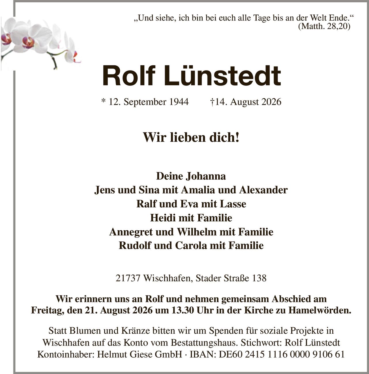 „Und siehe, ich bin bei euch alle Tage bis an der Welt Ende.“
                                                                                                                                                     (Matth. 28,20)
Rolf Lünstedt
* 12. September 1944                †14. August 2026
Wir lieben dich!


Deine Johanna
Jens und Sina mit Amalia und Alexander
Ralf und Eva mit Lasse
Heidi mit Familie
Annegret und Wilhelm mit Familie
Rudolf und Carola mit Familie
21737 Wischhafen, Stader Straße 138

Wir erinnern uns an Rolf und nehmen gemeinsam Abschied am
Freitag, den 21. August 2026 um 13.30 Uhr in der Kirche zu Hamelwörden.

Statt Blumen und Kränze bitten wir um Spenden für soziale Projekte in
Wischhafen auf das Konto vom Bestattungshaus. Stichwort: Rolf Lünstedt
Kontoinhaber: Helmut Giese GmbH · IBAN: DE60 2415 1116 0000 9106 61