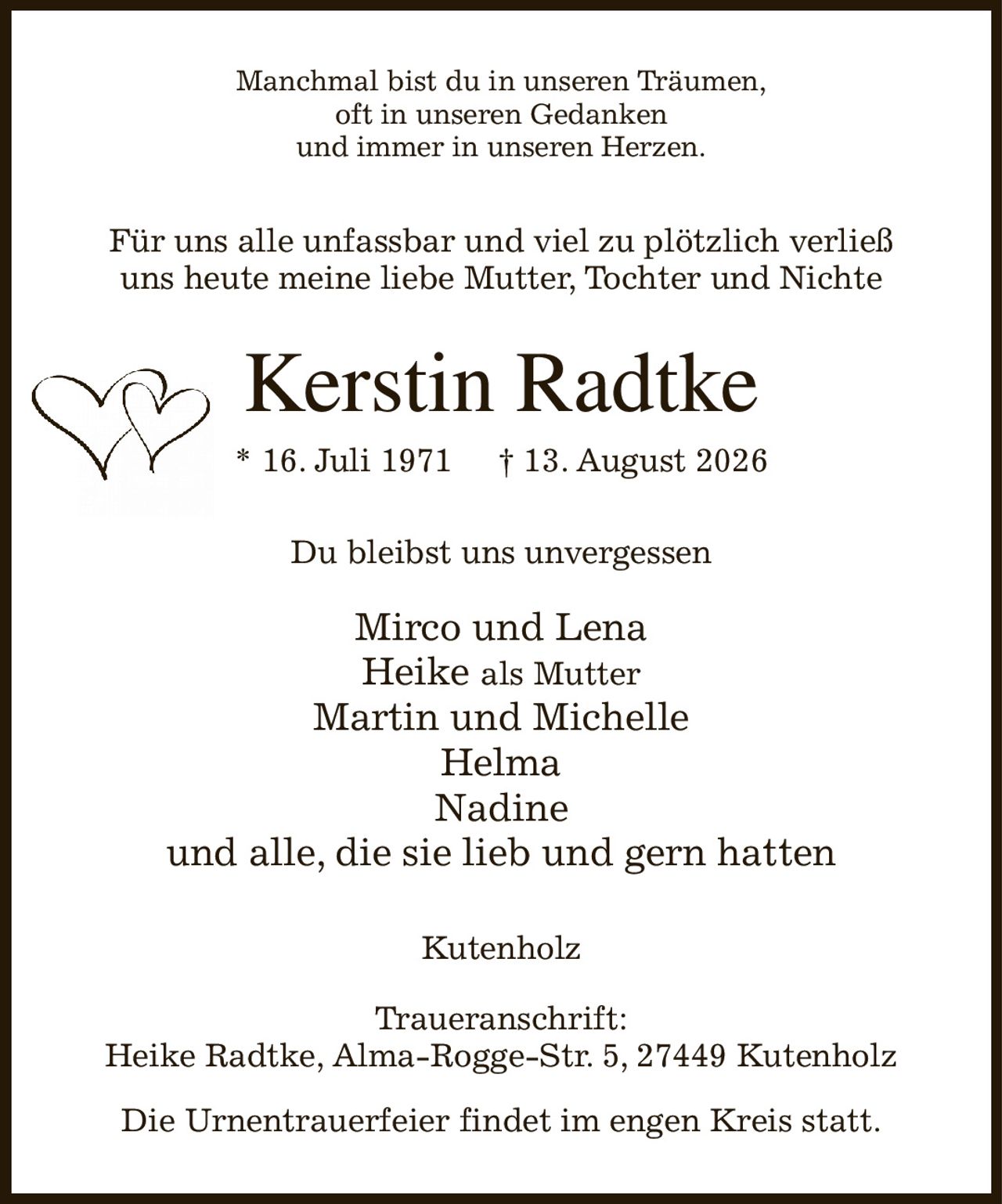 Manchmal bist du in unseren Träumen,
oft in unseren Gedanken
und immer in unseren Herzen.
Für uns alle unfassbar und viel zu plötzlich verließ
uns heute meine liebe Mutter, Tochter und Nichte
Kerstin Radtke
* 16. Juli 1971          † 13. August 2026
Du bleibst uns unvergessen

Mirco und Lena
Heike als Mutter
Martin und Michelle
Helma
Nadine
und alle, die sie lieb und gern hatten
Kutenholz

Traueranschrift:
Heike Radtke, Alma-Rogge-Str. 5, 27449 Kutenholz

Die Urnentrauerfeier findet im engen Kreis statt.