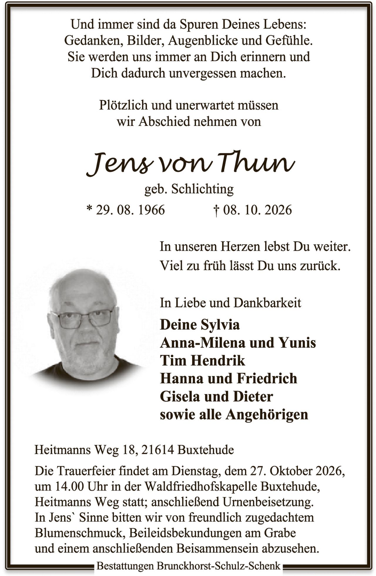 <p>Und immer sind da Spuren Deines Lebens: Gedanken, Bilder, Augenblicke und Gefühle. Sie werden uns immer an Dich erinnern und Dich dadurch unvergessen machen.</p>

<p>Plötzlich und unerwartet müssen wir Abschied nehmen von</p>

<p><i>Jens von Thun</i><br>geb. Schlichting<br>* 29. 08. 1966 † 08. 10. 2026</p>

<p>In unseren Herzen lebst Du weiter. Viel zu früh lässt Du uns zurück.</p>

<p>In Liebe und Dankbarkeit<br><strong>Deine Sylvia<br>Anna-Milena und Yunis<br>Tim Hendrik<br>Hanna und Friedrich<br>Gisela und Dieter<br>sowie alle Angehörigen</strong></p>

<p>Heitmanns Weg 18, 21614 Buxtehude</p>

<p>Die Trauerfeier findet am Dienstag, dem 27. Oktober 2026, um 14.00 Uhr in der Waldfriedhofskapelie Buxtehude, Heitmanns Weg statt; anschließend Urnenbeisetzung. In Jens' Sinne bitten wir von freundlich zugedachtem Blumenschmuck, Beileidesbekundungen am Grabe und einem anschließenden Beisammensein abzusehen.</p>

<p>Bestattungen Bruckhorst-Schulz-Schenk</p>