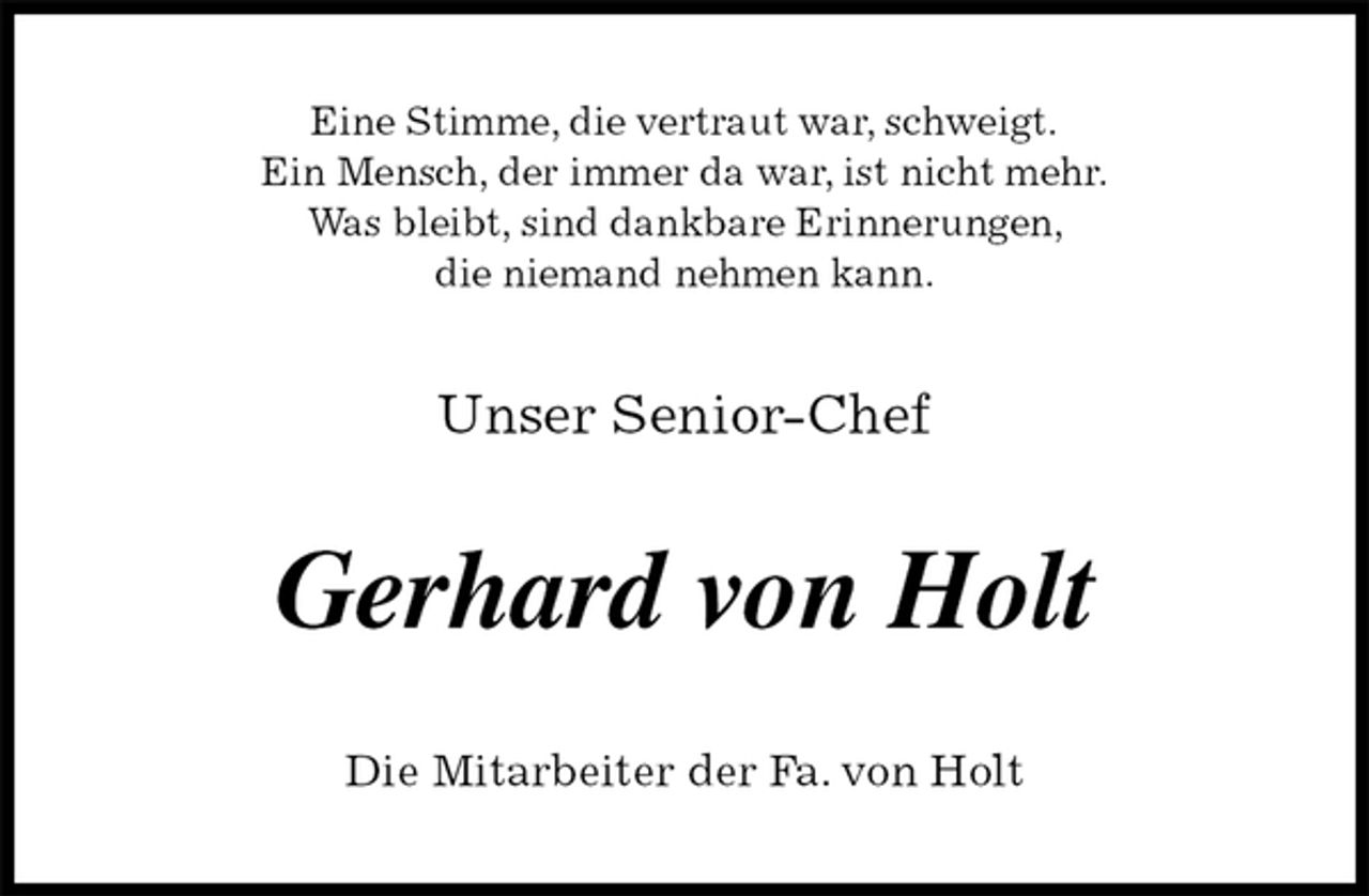 <p>Eine Stimme, die vertraut war, schweigt.<br />Ein Mensch, der immer da war, ist nicht mehr.<br />Was bleibt, sind dankbare Erinnerungen,<br />die niemand nehmen kann.<br />Unser Senior-Chef<br />Gerhard von Holt<br />Die Mitarbeiter der Fa. von Holt</p>